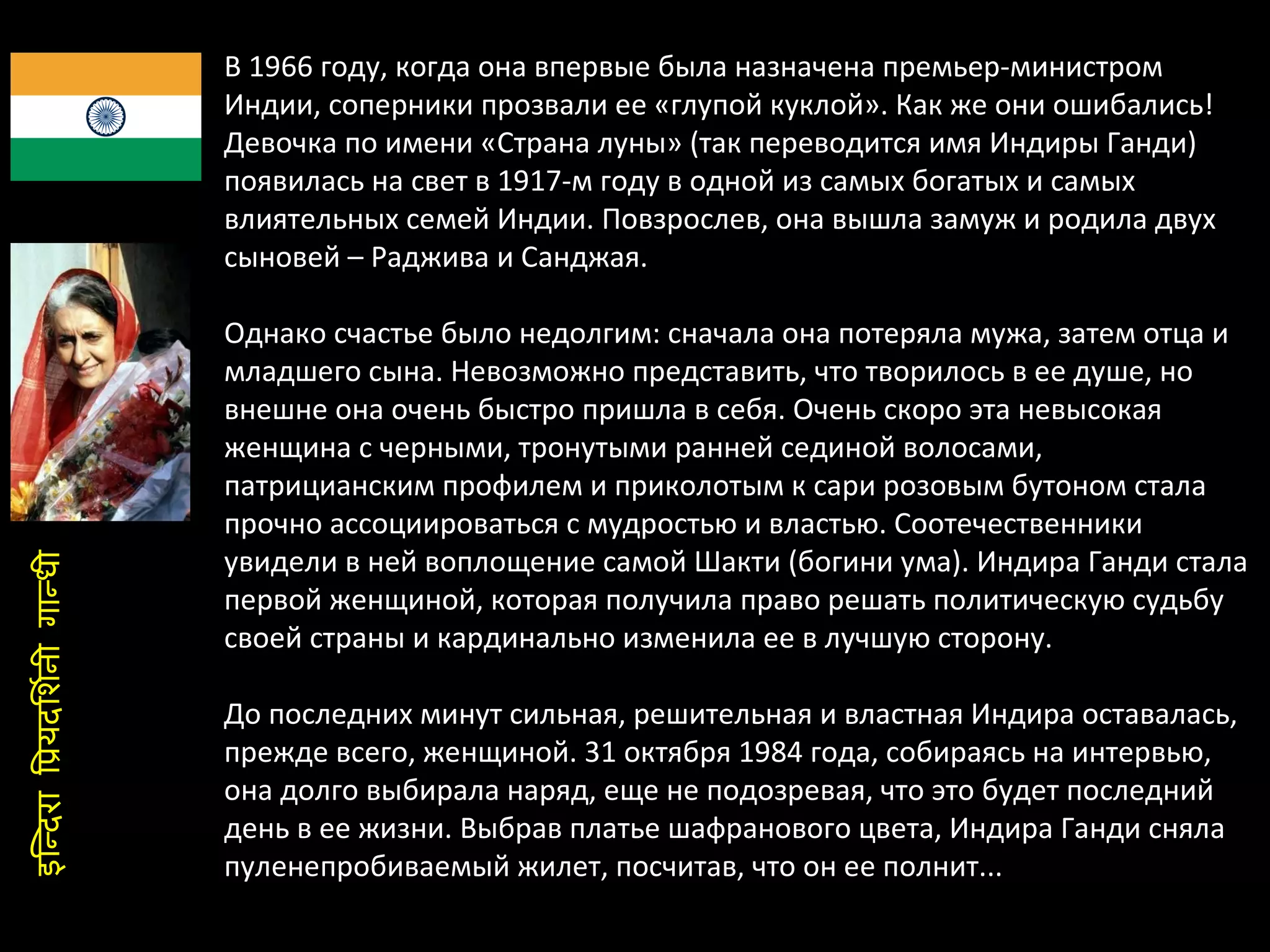 В 1966 году, когда она впервые была назначена премьер-министром Индии, соперники прозвали ее «глупой куклой». Как же они ошибались! Девочка по имени «Страна луны» (так переводится имя Индиры Ганди) появилась на свет в 1917-м году в одной из самых богатых и самых влиятельных семей Индии. Повзрослев, она вышла замуж и родила двух сыновей – Раджива и Санджая.  Однако счастье было недолгим: сначала она потеряла мужа, затем отца и младшего сына. Невозможно представить, что творилось в ее душе, но внешне она очень быстро пришла в себя. Очень скоро эта невысокая женщина с черными, тронутыми ранней сединой волосами, патрицианским профилем и приколотым к сари розовым бутоном стала прочно ассоциироваться с мудростью и властью. Соотечественники увидели в ней воплощение самой Шакти (богини ума). Индира Ганди стала первой женщиной, которая получила право решать политическую судьбу своей страны и кардинально изменила ее в лучшую сторону.  До последних минут сильная, решительная и властная Индира оставалась, прежде всего, женщиной. 31 октября 1984 года, собираясь на интервью, она долго выбирала наряд, еще не подозревая, что это будет последний день в ее жизни. Выбрав платье шафранового цвета, Индира Ганди сняла пуленепробиваемый жилет, посчитав, что он ее полнит... इन्दिरा प्रियदर्शिनी गान्धी 