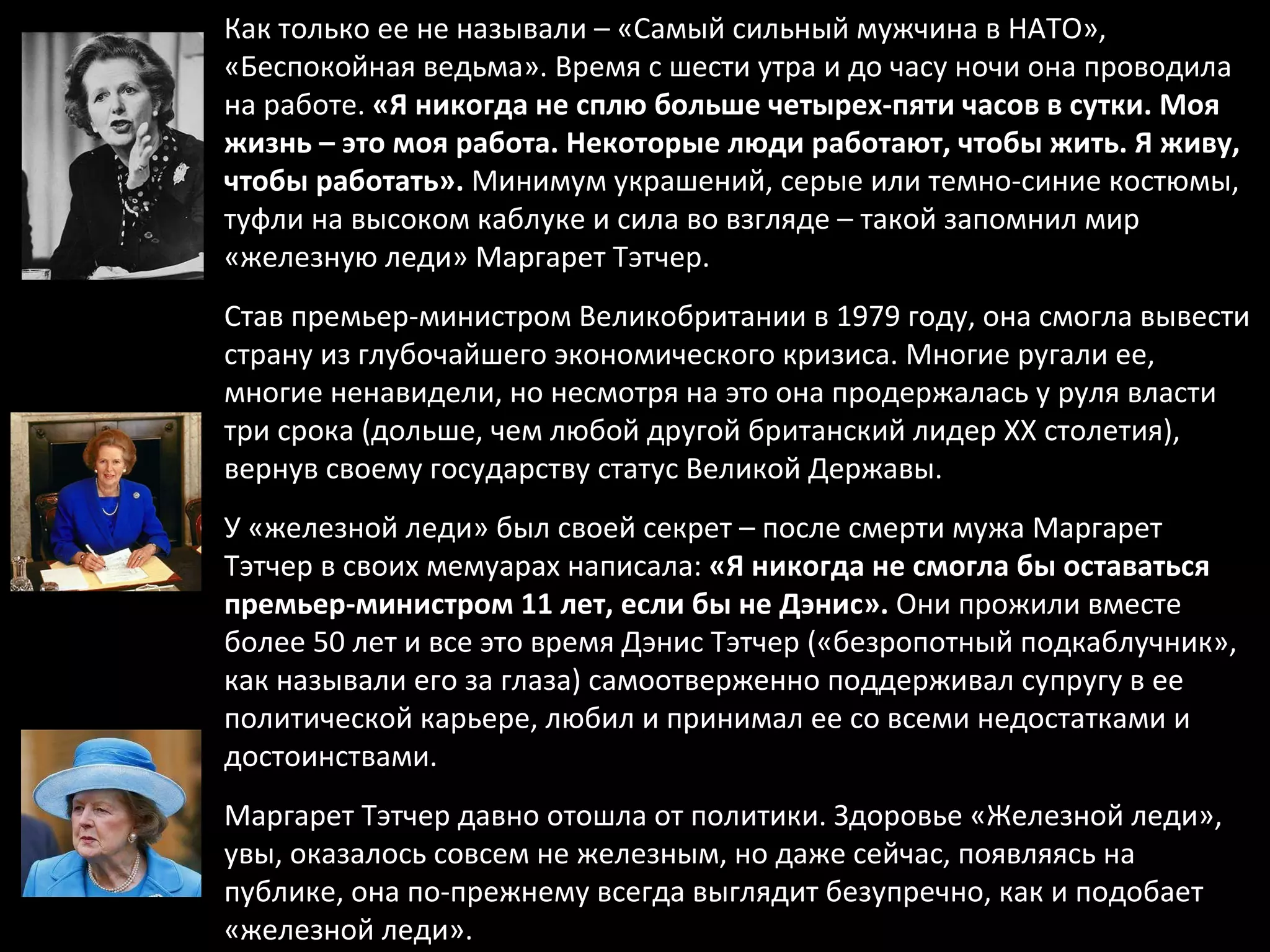 Как только ее не называли – «Самый сильный мужчина в НАТО», «Беспокойная ведьма». Время с шести утра и до часу ночи она проводила на работе.  «Я никогда не сплю больше четырех-пяти часов в сутки. Моя жизнь – это моя работа. Некоторые люди работают, чтобы жить. Я живу, чтобы работать».  Минимум украшений, серые или темно-синие костюмы, туфли на высоком каблуке и сила во взгляде – такой запомнил мир «железную леди» Маргарет Тэтчер.  Став премьер-министром Великобритании в 1979 году, она смогла вывести страну из глубочайшего экономического кризиса. Многие ругали ее, многие ненавидели, но несмотря на это она продержалась у руля власти три срока (дольше, чем любой другой британский лидер XX столетия), вернув своему государству статус Великой Державы.  У «железной леди» был своей секрет – после смерти мужа Маргарет Тэтчер в своих мемуарах написала:  «Я никогда не смогла бы оставаться премьер-министром 11 лет, если бы не Дэнис».  Они прожили вместе более 50 лет и все это время Дэнис Тэтчер («безропотный подкаблучник», как называли его за глаза) самоотверженно поддерживал супругу в ее политической карьере, любил и принимал ее со всеми недостатками и достоинствами.  Маргарет Тэтчер давно отошла от политики. Здоровье «Железной леди», увы, оказалось совсем не железным, но даже сейчас, появляясь на публике, она по-прежнему всегда выглядит безупречно, как и подобает «железной леди». 