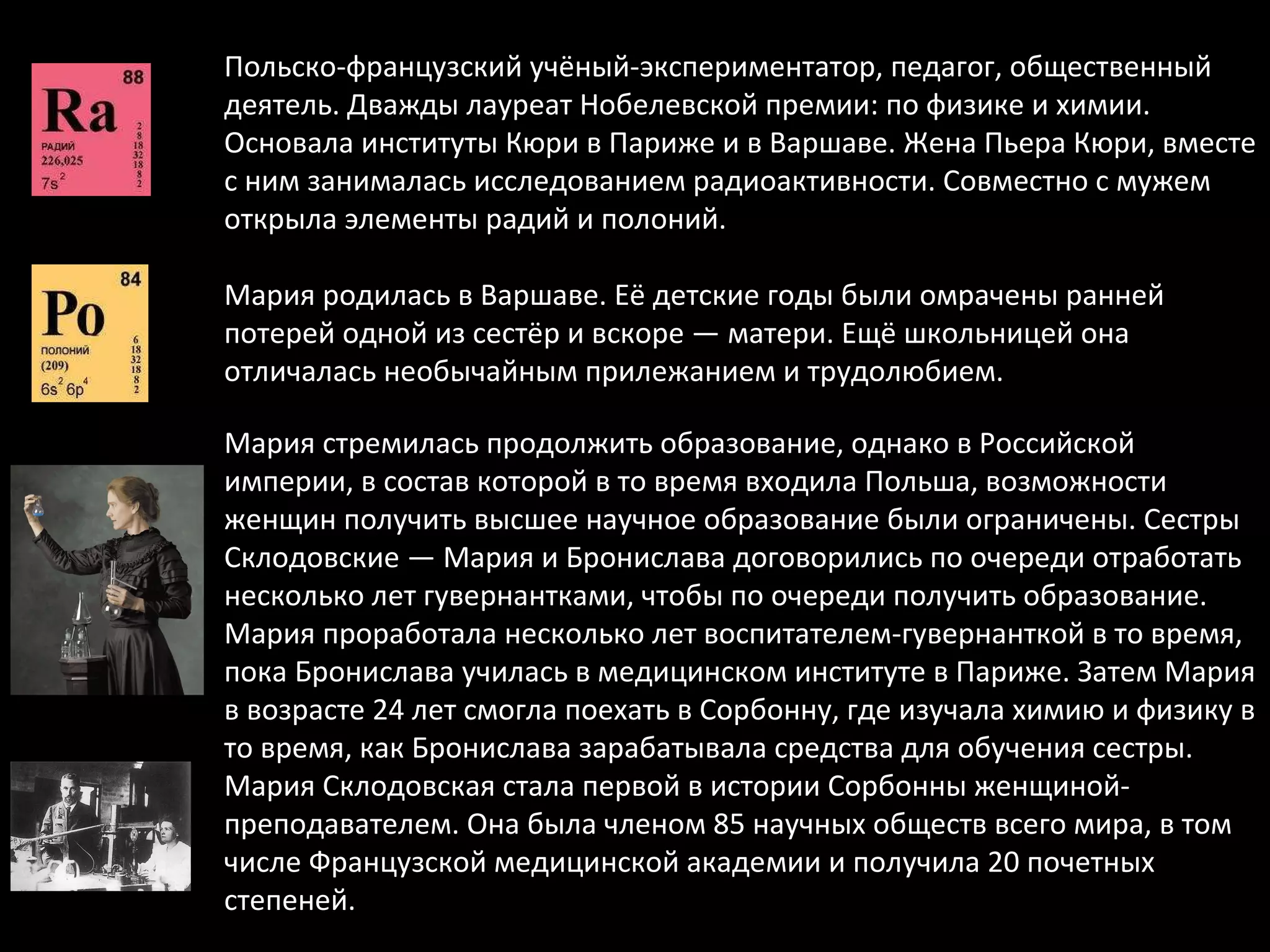 Польско-французский учёный-экспериментатор, педагог, общественный деятель. Дважды лауреат Нобелевской премии: по физике и химии. Основала институты Кюри в Париже и в Варшаве. Жена Пьера Кюри, вместе с ним занималась исследованием радиоактивности. Совместно с мужем открыла элементы радий и полоний. Мария родилась в Варшаве. Её детские годы были омрачены ранней потерей одной из сестёр и вскоре — матери. Ещё школьницей она отличалась необычайным прилежанием и трудолюбием.  Мария стремилась продолжить образование, однако в Российской империи, в состав которой в то время входила Польша, возможности женщин получить высшее научное образование были ограничены. Сестры Склодовские — Мария и Бронислава договорились по очереди отработать несколько лет гувернантками, чтобы по очереди получить образование. Мария проработала несколько лет воспитателем-гувернанткой в то время, пока Бронислава училась в медицинском институте в Париже. Затем Мария в возрасте 24 лет смогла поехать в Сорбонну, где изучала химию и физику в то время, как Бронислава зарабатывала средства для обучения сестры. Мария Склодовская стала первой в истории Сорбонны женщиной-преподавателем. Она была членом 85 научных обществ всего мира, в том числе Французской медицинской академии и получила 20 почетных степеней. 
