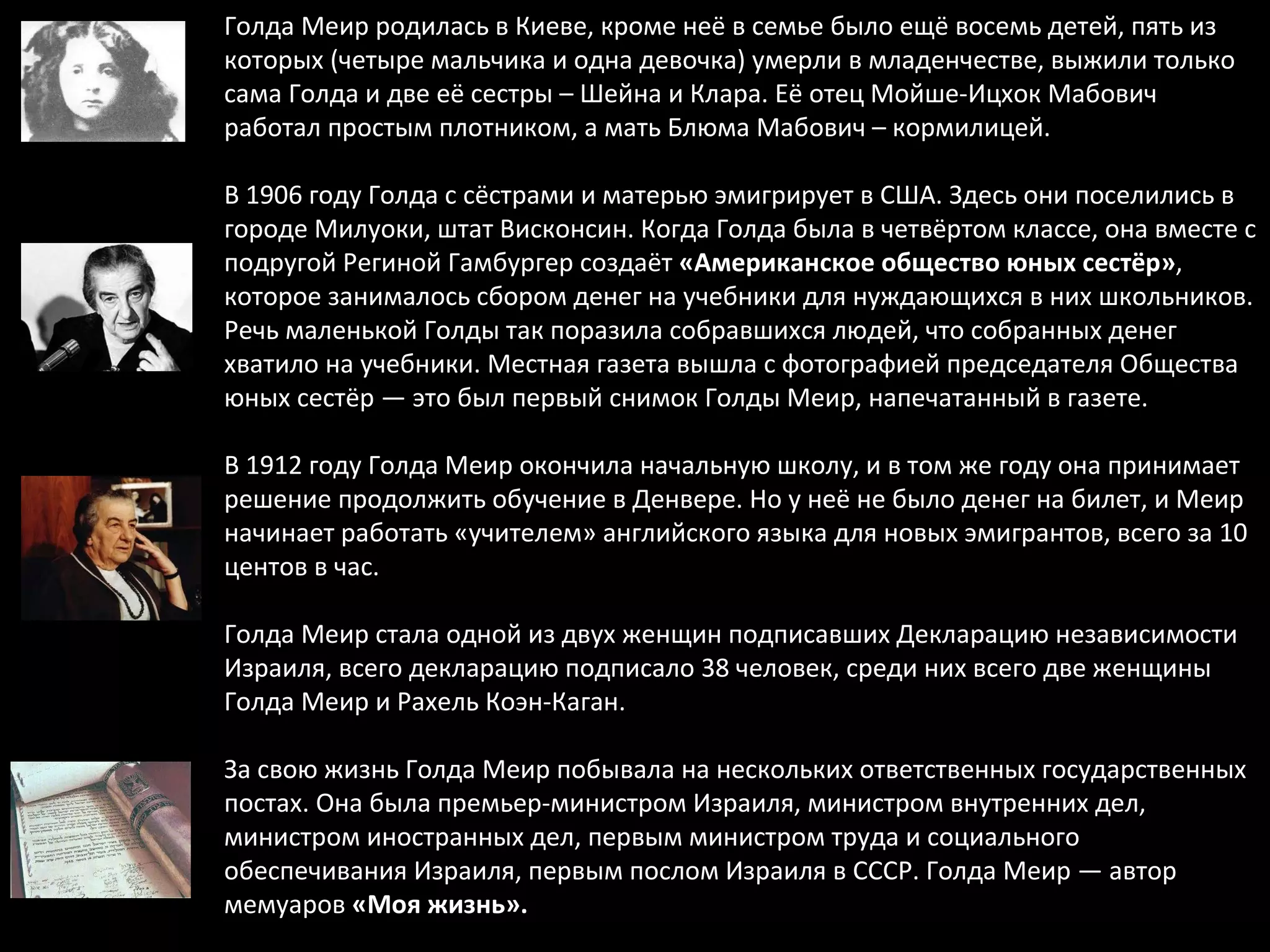 Голда Меир родилась в Киеве, кроме неё в семье было ещё восемь детей, пять из которых (четыре мальчика и одна девочка) умерли в младенчестве, выжили только сама Голда и две её сестры – Шейна и Клара. Её отец Мойше-Ицхок Мабович работал простым плотником, а мать Блюма Мабович – кормилицей. В 1906 году Голда с сёстрами и матерью эмигрирует в США. Здесь они поселились в городе Милуоки, штат Висконсин. Когда Голда была в четвёртом классе, она вместе с подругой Региной Гамбургер создаёт  «Американское общество юных сестёр» , которое занималось сбором денег на учебники для нуждающихся в них школьников. Речь маленькой Голды так поразила собравшихся людей, что собранных денег хватило на учебники. Местная газета вышла с фотографией председателя Общества юных сестёр — это был первый снимок Голды Меир, напечатанный в газете. В 1912 году Голда Меир окончила начальную школу, и в том же году она принимает решение продолжить обучение в Денвере. Но у неё не было денег на билет, и Меир начинает работать «учителем» английского языка для новых эмигрантов, всего за 10 центов в час. Голда Меир стала одной из двух женщин подписавших Декларацию независимости Израиля, всего декларацию подписало 38 человек, среди них всего две женщины Голда Меир и Рахель Коэн-Каган. За свою жизнь Голда Меир побывала на нескольких ответственных государственных постах. Она была премьер-министром Израиля, министром внутренних дел, министром иностранных дел, первым министром труда и социального обеспечивания Израиля, первым послом Израиля в СССР. Голда Меир — автор мемуаров  «Моя жизнь».   