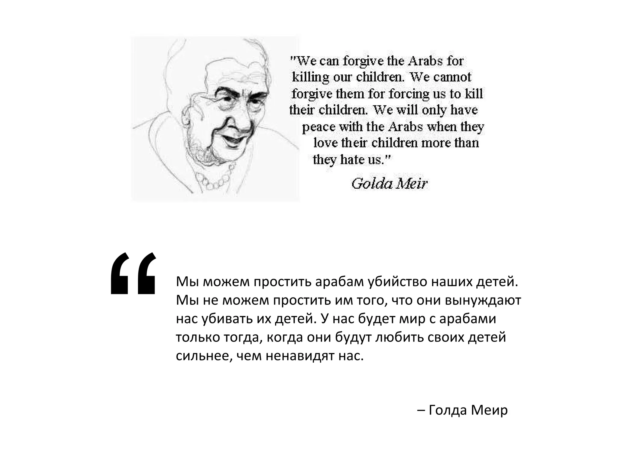 Мы можем простить арабам убийство наших детей. Мы не можем простить им того, что они вынуждают нас убивать их детей. У нас будет мир с арабами только тогда, когда они будут любить своих детей сильнее, чем ненавидят нас. “ –  Голда Меир 