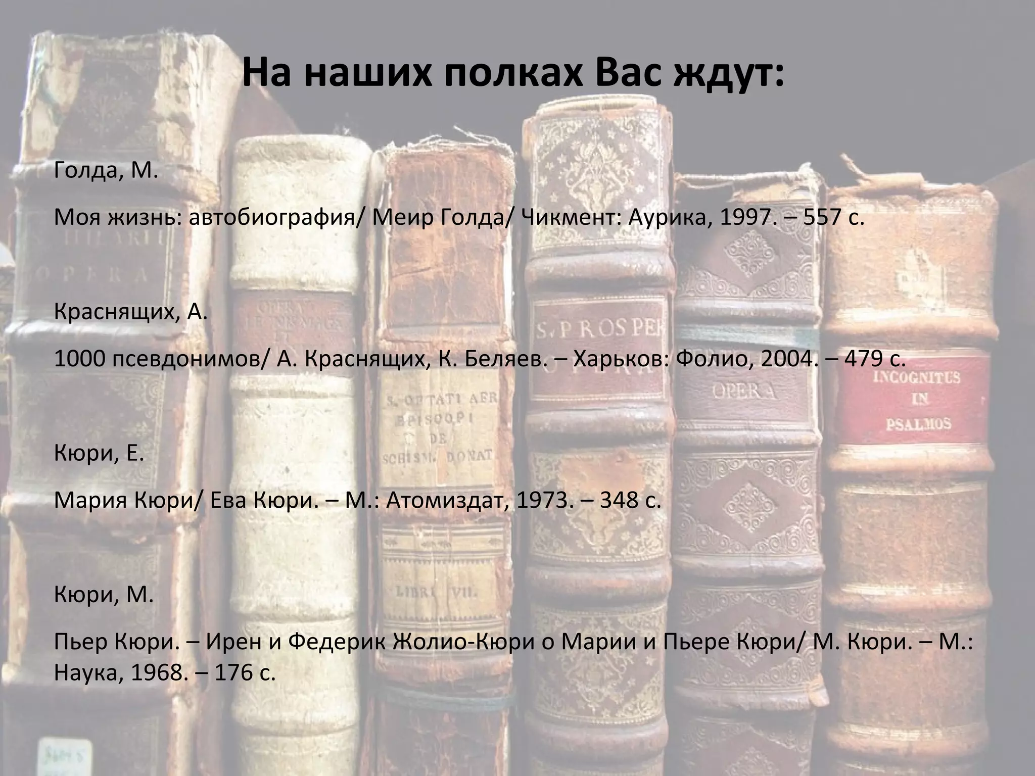 На наших полках Вас ждут: Голда, М. Моя жизнь: автобиография/ Меир Голда/ Чикмент: Аурика, 1997. – 557 с. Краснящих, А. 1000 псевдонимов/ А. Краснящих, К. Беляев. – Харьков: Фолио, 2004. – 479 с. Кюри, Е. Мария Кюри/ Ева Кюри. – М.: Атомиздат, 1973. – 348 с. Кюри, М. Пьер Кюри. – Ирен и Федерик Жолио-Кюри о Марии и Пьере Кюри/ М. Кюри. – М.: Наука, 1968. – 176 с. 