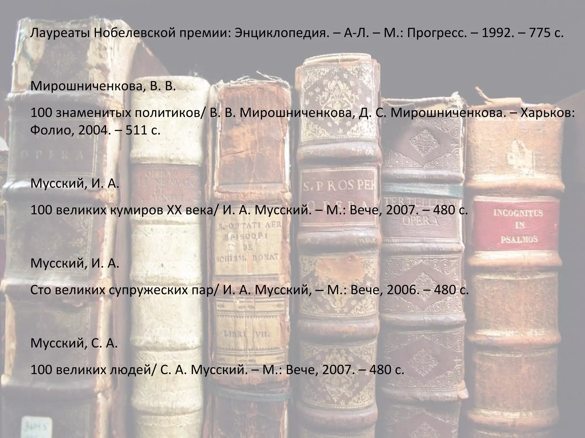 Лауреаты Нобелевской премии: Энциклопедия. – А-Л. – М.: Прогресс. – 1992. – 775 с. Мирошниченкова, В. В. 100 знаменитых политиков/ В. В. Мирошниченкова, Д. С. Мирошниченкова. – Харьков: Фолио, 2004. – 511 с. Мусский, И. А. 100 великих кумиров ХХ века/ И. А. Мусский. – М.: Вече, 2007. – 480 с. Мусский, И. А. Сто великих супружеских пар/ И. А. Мусский,  –  М.: Вече, 2006. – 480 с. Мусский, С. А. 100 великих людей/ С. А. Мусский. – М.: Вече, 2007. – 480 с. 