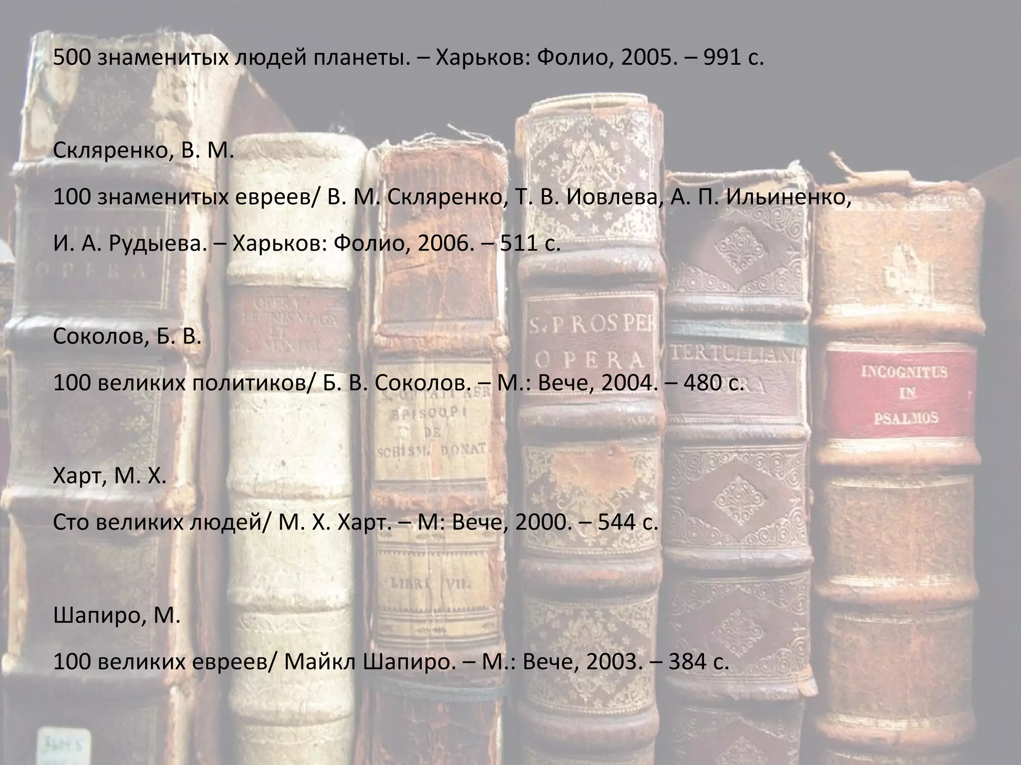 500 знаменитых людей планеты. – Харьков: Фолио, 2005. – 991 с. Скляренко, В. М. 100 знаменитых евреев/ В. М. Скляренко, Т. В. Иовлева, А. П. Ильиненко, И. А. Рудыева. – Харьков: Фолио, 2006. – 511 с. Соколов, Б. В. 100 великих политиков/ Б. В. Соколов. – М.: Вече, 2004. – 480 с. Харт, М. Х. Сто великих людей/ М. Х. Харт. – М: Вече, 2000. – 544 с. Шапиро, М. 100 великих евреев/ Майкл Шапиро. – М.: Вече, 2003. – 384 с. 