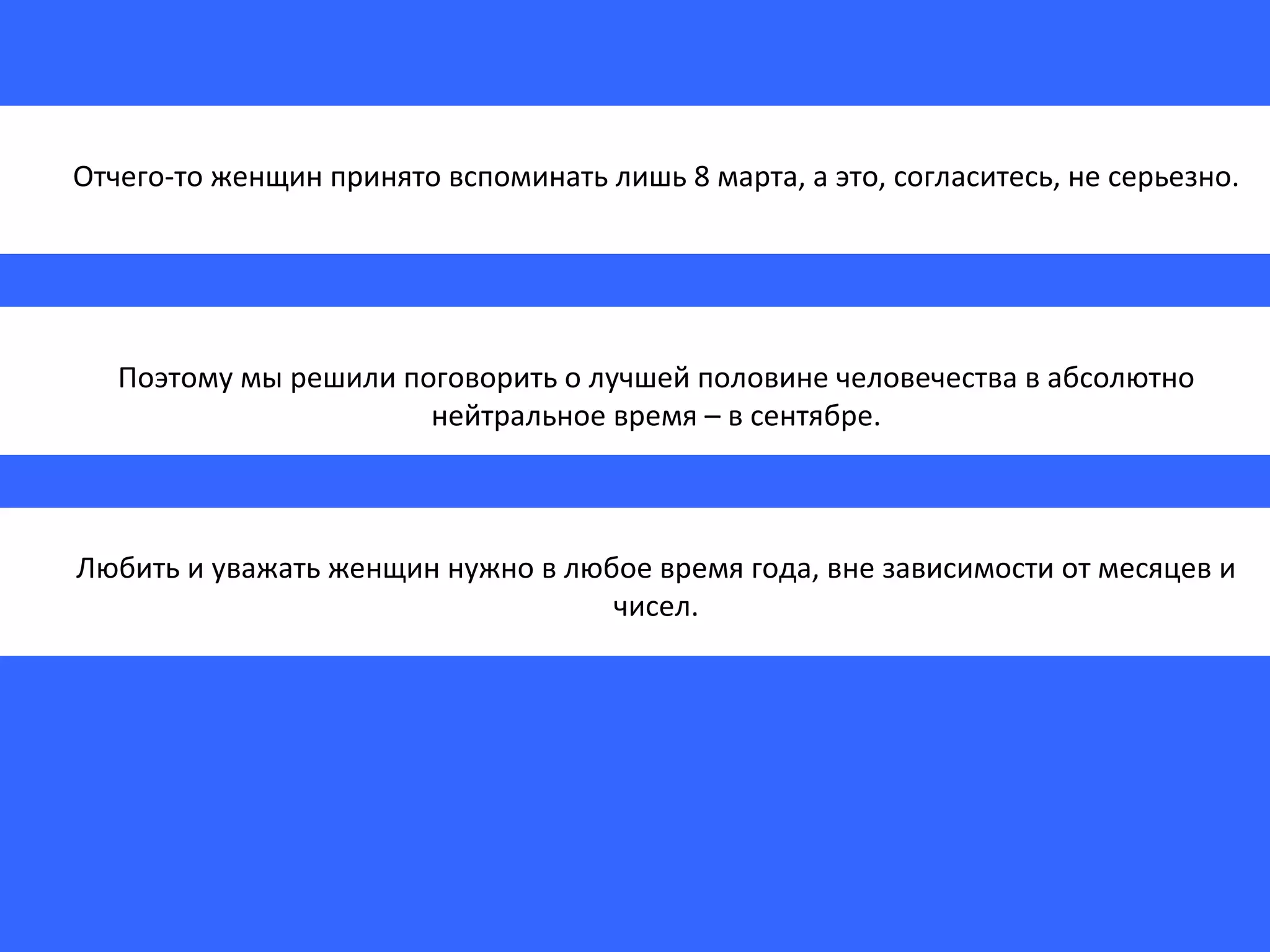 Отчего-то женщин принято вспоминать лишь 8 марта, а это, согласитесь, не серьезно. Поэтому мы решили поговорить о лучшей половине человечества в абсолютно нейтральное время – в сентябре. Любить и уважать женщин нужно в любое время года, вне зависимости от месяцев и чисел. 