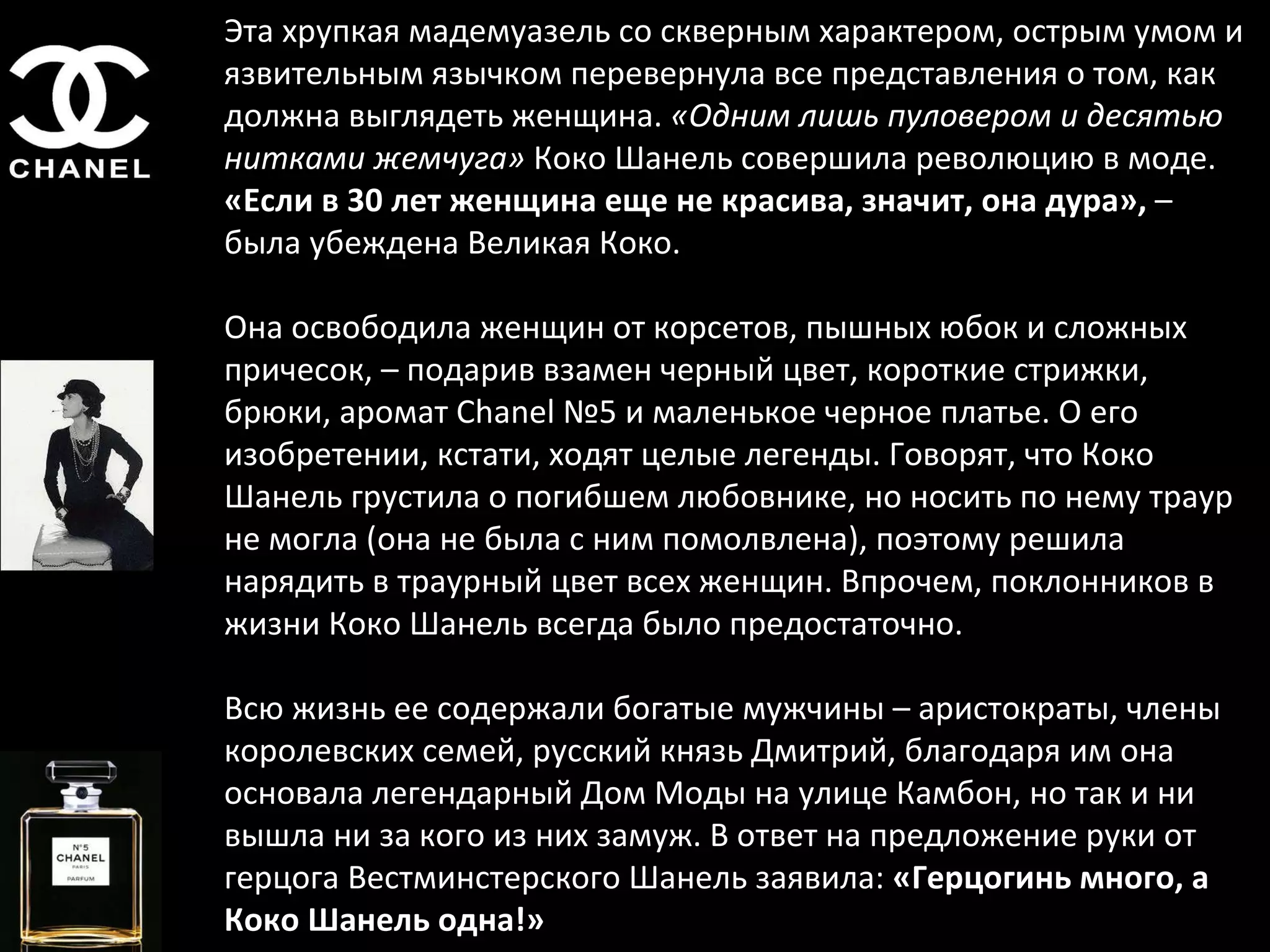 Эта хрупкая мадемуазель со скверным характером, острым умом и язвительным язычком перевернула все представления о том, как должна выглядеть женщина.  «Одним лишь пуловером и десятью нитками жемчуга»  Коко Шанель совершила революцию в моде.  «Если в 30 лет женщина еще не красива, значит, она дура»,  – была убеждена Великая Коко.  Она освободила женщин от корсетов, пышных юбок и сложных причесок, – подарив взамен черный цвет, короткие стрижки, брюки, аромат Chanel №5 и маленькое черное платье. О его изобретении, кстати, ходят целые легенды. Говорят, что Коко Шанель грустила о погибшем любовнике, но носить по нему траур не могла (она не была с ним помолвлена), поэтому решила нарядить в траурный цвет всех женщин. Впрочем, поклонников в жизни Коко Шанель всегда было предостаточно. Всю жизнь ее содержали богатые мужчины – аристократы, члены королевских семей, русский князь Дмитрий, благодаря им она основала легендарный Дом Моды на улице Камбон, но так и ни вышла ни за кого из них замуж. В ответ на предложение руки от герцога Вестминстерского Шанель заявила:  «Герцогинь много, а Коко Шанель одна!» 