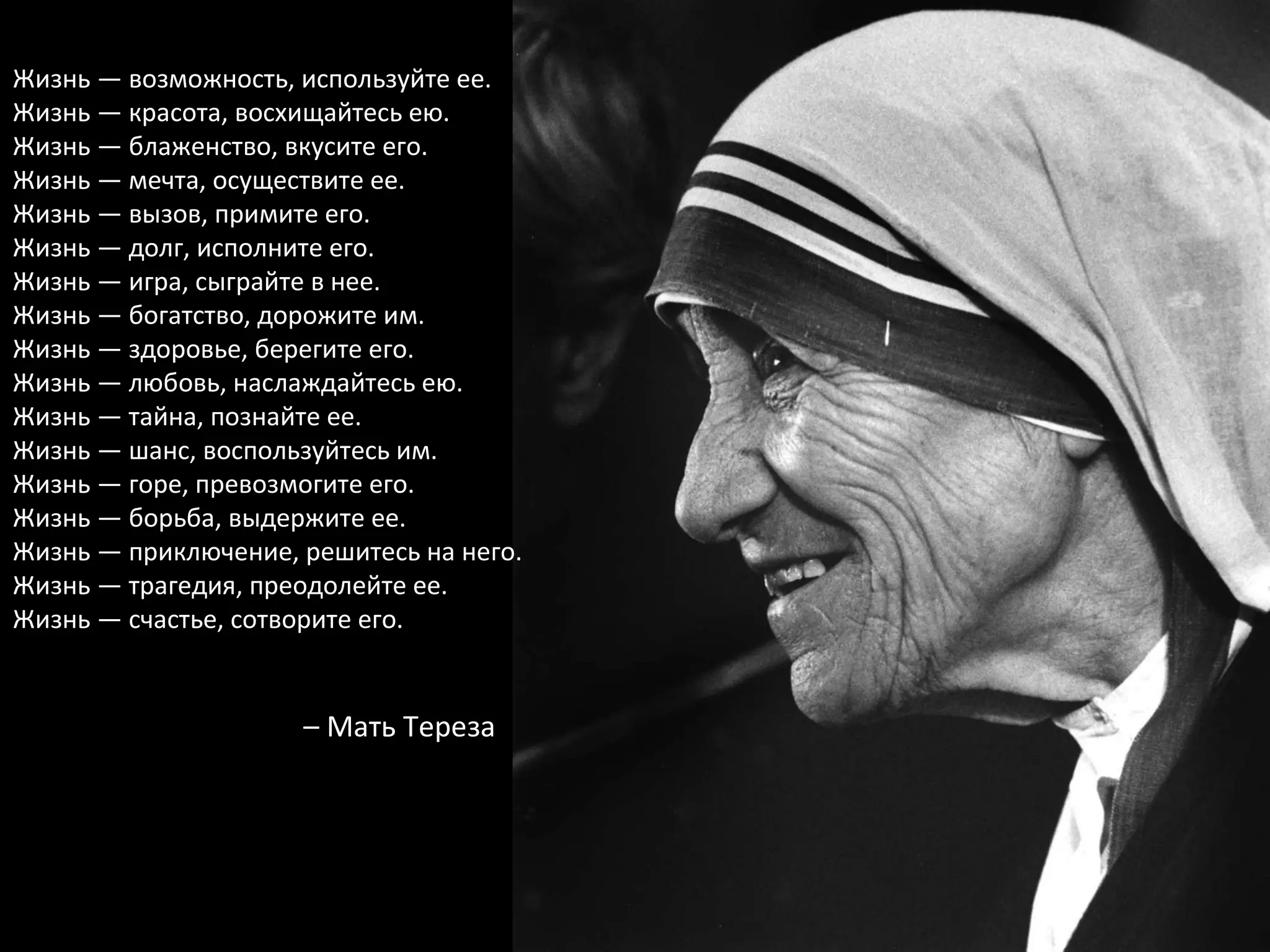 Жизнь — возможность, используйте ее. Жизнь — красота, восхищайтесь ею. Жизнь — блаженство, вкусите его. Жизнь — мечта, осуществите ее. Жизнь — вызов, примите его. Жизнь — долг, исполните его. Жизнь — игра, сыграйте в нее. Жизнь — богатство, дорожите им. Жизнь — здоровье, берегите его. Жизнь — любовь, наслаждайтесь ею. Жизнь — тайна, познайте ее. Жизнь — шанс, воспользуйтесь им. Жизнь — горе, превозмогите его. Жизнь — борьба, выдержите ее. Жизнь — приключение, решитесь на него. Жизнь — трагедия, преодолейте ее. Жизнь — счастье, сотворите его. –  Мать Тереза 