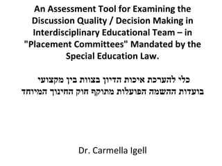 An Assessment Tool for Examining the Discussion Quality / Decision Making in Interdisciplinary Educational Team – in &quot;Placement Committees&quot; Mandated by the Special Education Law. כלי להערכת איכות הדיון בצוות בין מקצועי  בועדות ההשמה הפועלות מתוקף חוק החינוך המיוחד     Dr. Carmella Igell 