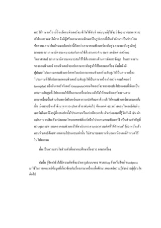 ั             ู้      ้ ่
    การใช้ภาษาเครื่ องนี้ถึงแม้คอมพิวเตอร์ จะเข้าใจได้ทนที แต่มนุษย์ผใช้จะมีขอยุงยากมาก เพราะ
    เข้าใจและจดจาได้ยาก จึงมีผสร้างภาษาคอมพิวเตอร์ในรู ปแบบที่เป็ นตัวอักษร เป็ นประโยค
                              ู้
    ข้อความ ภาษาในลักษณะดังกล่าวนี้เรี ยกว่า ภาษาคอมพิวเตอร์ระดับสู ง ภาษาระดับสู งมีอยู่
    มากมาย บางภาษามีความเหมาะสมกับการใช้สั่งงานการคานวณทางคณิ ตศาสตร์ และ
    วิทยาศาสตร์ บางภาษามีความเหมาะสมไว้ใช้สั่งงานทางด้านการจัดการข้อมูล ในการทางาน
    ของคอมพิวเตอร์ คอมพิวเตอร์จะแปลภาษาระดับสู งให้เป็ นภาษาเครื่ อง ดังนั้นจึงมี
    ผูพฒนาโปรแกรมคอมพิวเตอร์สาหรับแปลภาษาคอมพิวเตอร์ระดับสู งให้เป็ นภาษาเครื่ อง
      ้ ั
    โปรแกรมที่ใช้แปลภาษาคอมพิวเตอร์ ระดับสู งให้เป็ นภาษาเครื่ องเรี ยกว่า คอมไพเลอร์
    (compiler) หรื ออินเทอร์พรี เตอร์ (interpreter)คอมไพเลอร์จะทาการแปลโปรแกรมที่เขียนเป็ น
    ภาษาระดับสู งทั้งโปรแกรมให้เป็ นภาษาเครื่ องก่อน แล้วจึงให้คอมพิวเตอร์ ทางานตาม
    ภาษาเครื่ องนั้นส่ วนอินเทอร์ พรี เตอร์ จะทาการแปลทีละคาสัง แล้วให้คอมพิวเตอร์ ทาตามคาสัง
                                                              ่                             ่
                                                                                     ั
    นั้น เมื่อทาเสร็ จแล้วจึงมาทาการแปลคาสั่งลาดับต่อไป ข้อแตกต่างระหว่างคอมไพเลอร์ กบอิน
                          ่
    เทอร์ พรี เตอร์ จึงอยูที่การแปลทั้งโปรแกรมหรื อแปลทีละคาสั่ง ตัวแปลภาษาที่รู้จกกันดี เช่น ตัว
                                                                                  ั
    แปลภาษาเบสิ ก ตัวแปลภาษาโคบอลซอฟต์แวร์ หรื อโปรแกรมคอมพิวเตอร์ จึงเป็ นส่ วนสาคัญที่
    ควบคุมการทางานของคอมพิวเตอร์ ให้ดาเนินการตามแนวความคิดที่ได้กาหนดไว้ล่วงหน้าแล้ว
    คอมพิวเตอร์ ตองทางานตามโปรแกรมเท่านั้น ไม่สามารถทางานที่นอกเหนือจากที่กาหนดไว้
                 ้
    ในโปรแกรม

        นั้น เป็ นความสนใจส่ วนตัวที่อยากจะศึกษาเรื่ องราว ภาษาเครื่ อง


       ดังนั้น ผูจดทาจึงได้มีความคิดที่จะนาเอารู ปแบบของ WebBlog ด้วยเว็บไซต์ Wordpress
                 ้ั
มาใช้ในการเผยแพร่ ขอมูลที่เกี่ยวข้องกับเรื่ องภาษาเครื่ องเพื่อศึกษา เผยแพร่ ความรู ้ดงกล่าวสู่ ผสนใจ
                    ้                                                                 ั          ู้
ต่อไป
 