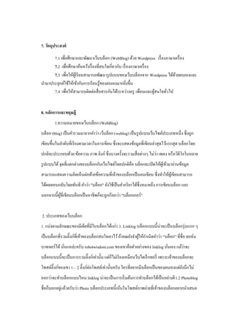 7. วัตถุประสงค์

      7.1 เพื่อศึกษาและพัฒนาเว็บบล็อก (WebBlog) ด้วย Wordpress เรื่ องภาษาเครื่ อง
      7.2 เพื่อศึกษาค้นคว้าเรื่ องที่สนใจเกี่ยวกับ เรื่ องภาษาเครื่ อง
      7.3 เพื่อให้ผเู้ รี ยนสามารถพัฒนารู ปแบบของเว็บบล็อกจาก Wordpress ได้ดวยตนเองและ
                                                                            ้
นามาประยุกต์ใช้ให้เข้ากับการเรี ยนรู ้ของตนเองมากยิงขึ้น่
      7.4 เพื่อให้สามารถติดต่อสื่ อสารกันได้ระหว่างครู เพื่อนและผูสนใจทัวไป
                                                                       ้ ่


8. หลักการและทฤษฎี
        1.ความหมายของเว็บบล็อก (WebBlog)
บล็อก (blog) เป็ นคารวมมาจากคาว่า เว็บล็อก (weblog) เป็ นรู ปแบบเว็บไซต์ประเภทหนึ่ง ซึ่งถูก
เขียนขึ้นในลาดับที่เรี ยงตามเวลาในการเขียน ซึ่ งจะแสดงข้อมูลที่เขียนล่าสุ ดไว้แรกสุ ด บล็อกโดย
                                                                    ่
ปกติจะประกอบด้วย ข้อความ ภาพ ลิงก์ ซึ่ งบางครั้งจะรวมสื่ อต่างๆ ไม่วา เพลง หรื อวิดีโอในหลาย
รู ปแบบได้ จุดที่แตกต่างของบล็อกกับเว็บไซต์โดยปกติคือ บล็อกจะเปิ ดให้ผเู ้ ข้ามาอ่านข้อมูล
สามารถแสดงความคิดเห็นต่อท้ายข้อความที่เจ้าของบล็อกเป็ นคนเขียน ซึ่ งทาให้ผเู ้ ขียนสามารถ
ได้ผลตอบกลับโดยทันที คาว่า "บล็อก" ยังใช้เป็ นคากริ ยาได้ซ่ ึงหมายถึง การเขียนบล็อก และ
นอกจากนี้ผที่เขียนบล็อกเป็ นอาชีพก็จะถูกเรี ยกว่า "บล็อกเกอร์ "
          ู้


2. ประเภทของเว็บบล็อก
1. แบ่งตามลักษณะของมีเดียที่มีในบล็อกได้แก่1.1. Linklog บล็อกแบบนี้น่าจะเป็ นบล็อกรุ่ นแรก ๆ
เป็ นบล็อกที่รวมลิ๊งก์ท่ีเจ้าของบล็อกสนใจเอาไว้ ถ้าคณยังจาผูให้กาเนิดคาว่า “บล็อก” ที่ชื่อ จอห์น
                                                            ้
               ่                                                         ่        ่
บาจเจอร์ ได้ นันแหล่ะครับ robotwisdom.com ของเขาคือตัวอย่างของ linklog นันเอง แม้วาจะ
บล็อกแบบนี้จะเป็ นการรวมลิ๊งก์เท่านั้น แต่ก็ไม่เรี ยงเหมือนว็บไดเร็ กทอรี่ เพราะเจ้าของบล็อกจะ
โพสต์ลิ๊งก์ของเขา 1 – 2 ลิ๊งก์ต่อโพสต์เท่านั้นครับ ใครที่อยากมีบล็อกเป็ นของตนเองแต่ยงนึกไม่
                                                                                     ั
ออกว่าจะทาบล็อกแบบไหน linklog น่าจะเป็ นการเริ่ มต้นการทาบล็อกได้เป็ นอย่างดี 1.2 Photoblog
            ่
ชื่อก็บอกอยูแล้วครับว่า Photo บล็อกประเภทนี้เน้นในโพสต์ภาพถ่ายที่เจ้าของบล็อกอยากนาเสนอ
 
