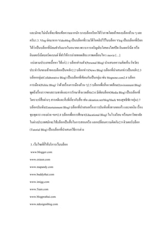 ่
และมักจะไม่เน้นที่จะเขียนข้อความมากนัก บางบล็อกเรี ยกได้วาภาพโดยเจ้าของบล็อกล้วน ๆ เลย
ครับ1.3. Vlog ย่อมาจาก Videoblog เป็ นบล็อกที่รวมวิดีโอคลิปไว้ในบล็อก Vlog เป็ นบล็อกที่เรี ยก
    ่
ได้วาเป็ นบล็อกที่นิยมทากันมากในอนาคต เพราะการเจริ ญเติบโตของไฮสปี ด อินเตอร์ เน็ต หรื อ
อินเตอร์ เน็ตบอร์ ดแบนด์ ที่ทาให้การถ่ายทอดเสี ยง ภาพเคลื่อนไหว movie […]
แบ่งตามประเภทเนื้อหา ได้แก่ 2.1 บล็อกส่ วนตัว(Personal Blog) นาแสนอความคิดเห็น กิจวัตร
ประจาวันของเจ้าของบล็อกเป็ นหลัก 2.2 บล็อกข่าว(News Blog) บล็อกที่นาเสนอข่าวเป็ นหลัก2.3
บล็อกกลุ่ม(Collaborative Blog) เป็ นบล็อกที่เขียนกันเป็ นกลุ่ม เช่น blognone.com2.4 บล็อก
การเมือง(Politic Blog) ว่าด้วยเรื่ องการเมืองล้วน ๆ2.5 บล็อกเพื่อสิ่ งแวดล้อม(Environment Blog)
พูดถึงเรื่ องราวของธรรมชาติและการรักษาสิ่ งแวดล้อม2.6 มีเดียบล็อก(Media Blog) เป็ นบล็อกที่
วิเคราะห์สื่อต่างๆ สารคดีและสิ่ งที่เกี่ยวกับสื่ อ เช่น oknation.net/blog/black ของสุ ทธิ ชย หยุน2.7
                                                                                           ั ่
บล็อกบันเทิง(Entertainment Blog) บล็อกที่นาเสนอเรื่ องราวบันเทิงทั้งทางจอแก้ว และจอเงิน เรื่ อง
ซุ บซุ ดารา กองถ่าย ฯลฯ2.8 บล็อกเพื่อการศึกษา(Educational Blog) ในโรงเรี ยน หรื อมหาวิทยาลัย
ในต่างประเทศมักจะใช้บล็อกเป็ นสื่ อในการสอนหรื อ แลกเปลี่ยนความคิดกัน 2.9 ติวเตอร์บล็อก
(Tutorial Blog) เป็ นบล็อกที่นาเสนอวิธีการต่าง


3. เว็บไซต์ที่ให้บริ การเว็บบล็อก
www.blogger.com
www.exteen.com
www.mapandy.com
www.buddythai.com
www.imigg.com
www.5iam.com
www.blogprathai.com
www.ndesignsblog.com
 