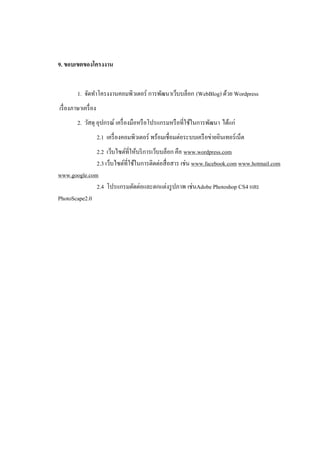 9. ขอบเขตของโครงงาน


         1. จัดทาโครงงานคอมพิวเตอร์ การพัฒนาเว็บบล็อก (WebBlog) ด้วย Wordpress
เรื่ องภาษาเครื่ อง
         2. วัสดุ อุปกรณ์ เครื่ องมือหรื อโปรแกรมหรื อที่ใช้ในการพัฒนา ได้แก่
                      2.1 เครื่ องคอมพิวเตอร์ พร้อมเชื่อมต่อระบบเครื อข่ายอินเทอร์ เน็ต
              2.2 เว็บไซต์ที่ให้บริ การเว็บบล็อก คือ www.wordpress.com
              2.3 เว็บไซต์ที่ใช้ในการติดต่อสื่ อสาร เช่น www.facebook.com www.hotmail.com
www.google.com
              2.4 โปรแกรมตัดต่อและตกแต่งรู ปภาพ เช่นAdobe Photoshop CS4 และ
PhotoScape2.0
 