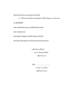 ่
เพื่อสร้างเป็ นเครื อข่ายการเรี ยนรู ้ผานเว็บบล็อกได้
         11.5 ได้นาเอาเทคโนโลยีสารสนเทศยุคใหม่มาใช้อย่างมีคุณค่า และสร้างสรรค์

12. เอกสารอ้างอิง

http://touchbluelife.exteen.com/20080108/blog-weblog

http://wordpress.com/

http://jingjai-21.blogspot.com/2007/09/blog_7483.html

http://book.manacomputers.com/free-make-blog-list-and-adsense/



                                    ลงชื่อ ปรี ยาพร ศิริวฒน์
                                                         ั
                                          (นางสาว ปรี ยาพร ศิริวฒน์)
                                                                ั
                                                     ผูเ้ สนอโครงงาน



                                     ลงชื่อ.............................................
                                               (นางสมร ตาระพันธ์)
                                                ครู ที่ปรึ กษาโครงงาน
 