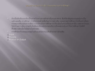ขอบข่ายของการประเมินผลทางการศึกษามันเป็นสิ่งที่มองเห็นเป็นภาพในทางการศึกษาทั้งหมดเพราะ สิ่งที่สำคัญของมนุษย์เราเป็นหลักเลยคือ การศึกษา ว่าประกอบด้วยสิ่งใดบ้าง กล่าวคือ มองภาพการศึกษาว่าเป็นกราเรียนการสอนเพียงประการเดียว การประเมินการศึกษาจะประเมินในห้องเรียนเท่านั้น แต่หากว่ามองให้กว้างกว่าเดิม ภาพที่เห็นนั้นจะมีองค์ประกอบที่มากขึ้นและจะยิ่งทำให้การศึกษาไม่มีที่สิ้นสุด และเป็นไปอย่างไม่มีหยุด การศึกษาก็จะคลอบคลุมไปถึงองค์ประกอบดังที่จะกล่าวด้วยคือ๑.Input ๒.Process ๓.Product or Output 