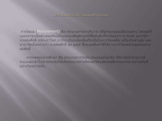 การวัดผลและประเมินผลการเรียนรู้การวัดผล (Measurement) คือ กระบวนการหาปริมาณ หรือจำนวนของสิ่งของต่าง โดยผลที่เออกมาจะเป็นตัวเลขหรือรูปแบบของสัญลักษณ์ที่สื่อถึงสิ่งที่เราต้องการ อาทิเช่น อยากรู้ว่านายสมศักดิ์ หนักเท่าไหร่ เราก็จำเป็นจะต้องมีเครื่องมือในการวัดผลคือ เครื่องวัดส่วนสูง และนำมาวัดเมื่อทราบว่า นายสมศักดิ์ สูง ๑๘๕ ซึ่ง๑๘๕คือค่าที่ได้จากการวัดผลส่วนสูงของนายสมศักดิ์ 