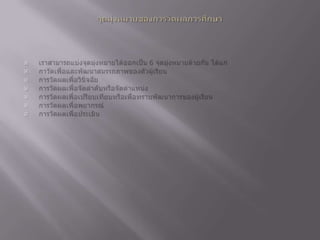 จุดมุ่งหมายของการวัดผลการศึกษาเราสามารถแบ่งจุดมุ่งหมายได้ออกเป็น 6 จุดมุ่งหมายด้วยกัน ได้แก่ กาวัดเพื่อและพัฒนาสมรรถภาพของตัวผู้เรียน การวัดผลเพื่อวินิจฉัย การวัดผลเพื่อจัดลำดับหรือจัดตำแหน่ง การวัดผลเพื่อเปรียบเทียบหรือเพื่อทราบพัฒนาการของผู้เรียน การวัดผลเพื่อพยากรณ์ การวัดผลเพื่อประเมิน 