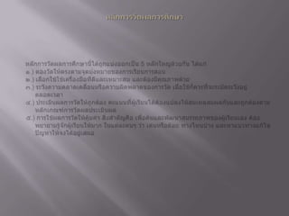 หลักการวัดผลการศึกษาหลักการวัดผลการศึกษานี้ได้ถูกแบ่งออกเป็น 5 หลักใหญ่ด้วยกัน ได้แก่   ๑.) ตองวัดให้ตรงตามจุดมุ่งหมายของการเรียนการสอน   ๒.) เลือกใช้ใช้เครื่องมือที่ดีและเหมาะสม และต้องมีคุณภาพด้วย   ๓.) ระวังความคลาดเคลื่อนหรือความผิดพลาดของการวัด เมื่อใช้ก็ควรที่จะระมัดระวังอยู่ตลอดเวลา   ๔.) ประเมินผลการวัดให้ถูกต้อง คะแนนที่ผู้เรียนได้ต้องแปลงให้สมเหตุสมผลกันและถูกต้องตามหลักเกณฑ์การวัดผลประเมินผล   ๕.) การใช้ผลการวัดให้คุ้มค่า สิ่งสำคัญคือ เพื่อค้นและพัฒนาสมรรถภาพของผู้เรียนเอง ต้องพยายามรู้จักผู้เรียนให้มาก ในแต่ละคนๆ ว่า เด่นหรือด้อย ทางไหนบ้าง และหาแนวทางแก้ไขปัญหาให้จงได้อยู่เสมอ 