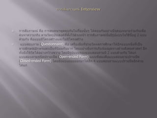 การสัมภาษณ์ Interviewการสัมภาษณ์ คือ การสนทนาพูดคุยกันในเรื่องนั้นๆ โต้ตอบกันอย่างมีจุดมุ่งหมายร่วมกันเพื่อค้นหาความจริง ตามวัตถุประสงค์ที่ตั้งไว้ล้วงหน้า การสัมภาษณ์นั้นมีรูปแบบในวิธีนี้อยู่ 2 แบบด้วยกัน คือแบบมีโครงสร้างและไม่มีโครงสร้าง แบบสอบถาม (Questionnaire) คือ เครื่องมือที่ช่วยวัดผลการศึกษาได้อีกแบบหนึ่งที่เป็นลายลักษณ์อักษรและเป็นที่นิยมกันมาก โดยอย่างยิ่งการเก็บข้องมูลทางด้านสังคมศาสตร์ อีกทั้งยังใช้วัดได้อย่างกว้างขวาง โดยมีรูปแบบของแบบสอบถามมี 2 แบบด้วยกัน ได้แก่ แบบสอบถามชนิดปรายเปิด (Open-ended Form) แบบที่สองคือแบบสอบถามปรายปิด (Closed-ended Form) โดยยังแบ่งย่อยออกมาได้อีก 4 แบบสอบถามแบบปรายปิดอีกด้วย ได้แก่ 