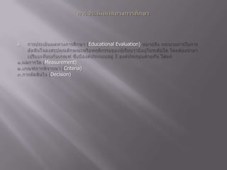 การประเมินผลทางการศึกษาการประเมินผลทางการศึกษา (Educational Evaluation) หมายถึง กระบวนการในการตัดสินใจลงสรุปคุณลักษณะหรือพฤติกรรมของผู้เรียนว่ามีอยู่ในระดับใด โดยต้องนำมาเปรียบเทียบกับเกณฑ์ ซึ่งมีองค์ประกอบอยู่ 3 องค์ประกอบด้วยกัน ได้แก่๑.ผลการวัด (Measurement) ๒.เกณฑ์การพิจารณา (Criteria) ๓.การตัดสินใจ (Decision) 