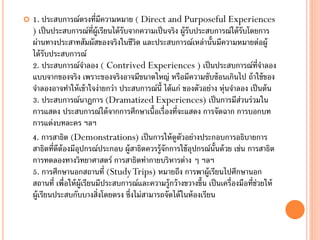    1. ประสบการณ์ตรงที่มความหมาย ( Direct and Purposeful Experiences
                                ี
    ) เป็ นประสบการณ์ท่ผ้ ูเรียนได้ รับจากความเป็ นจริง ผู้รับประสบการณ์ได้ รับโดยการ
                             ี
    ผ่านทางประสาทสัมผัสของจริงในชีวิต และประสบการณ์เหล่านั้นมีความหมายต่อผู้
    ได้ รับประสบการณ์
    2. ประสบการณ์จาลอง ( Contrived Experiences ) เป็ นประสบการณ์ท่จาลอง                ี
    แบบจากของจริง เพราะของจริงอาจมีขนาดใหญ่ หรือมีความซับซ้ อนเกินไป ถ้ าใช้ ของ
    จาลองอาจทาให้ เข้ าใจง่ายกว่า ประสบการณ์น้ ี ได้ แก่ ของตัวอย่าง หุ่นจาลอง เป็ นต้ น
    3. ประสบการณ์นาฏการ (Dramatized Experiences) เป็ นการมีส่วนร่วมใน
    การแสดง ประสบการณ์ได้ จากการศึกษาเนื้อเรื่องที่จะแสดง การจัดฉาก การบอกบท
    การแต่งบทละคร ฯลฯ
    4. การสาธิต (Demonstrations) เป็ นการให้ ดูตัวอย่างประกอบการอธิบายการ
    สาธิตที่ดีต้องมีอปกรณ์ประกอบ ผู้สาธิตควรรู้จักการใช้ อปกรณ์น้นด้ วย เช่น การสาธิต
                      ุ                                       ุ      ั
    การทดลองทางวิทยาศาสตร์ การสาธิตท่ากายบริหารต่าง ๆ ฯลฯ
    5. การศึกษานอกสถานที่ (Study Trips) หมายถึง การพาผู้เรียนไปศึกษานอก
    สถานที่ เพื่อให้ ผ้ ูเรียนมีประสบการณ์และความรู้กว้ างขวางขึ้น เป็ นเครื่องมือที่ช่วยให้
    ผู้เรียนประสบกับบางสิ่งโดยตรง ซึ่งไม่สามารถจัดได้ ในห้ องเรียน
 