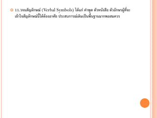    11.วจนสัญลักษณ์ (Verbal Symbols) ได้ แก่ คาพูด ตัวหนังสือ ตัวอักษรผู้ท่จะ
                                                                           ี
    เข้ าใจสัญลักษณ์น้ ได้ ต้องอาศัย ประสบการณ์เดิมเป็ นพื้นฐานมากพอสมควร
                       ี
 
