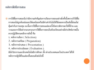 หลักการใช้สอการสอน
           ื่

   การใช้ ส่อการสอนนับว่ามีความสาคัญต่อการเรียนการสอนอย่างยิ่งทั้งนี้เพราะถ้ าใช้ ส่อ
             ื                                                                          ื
    การสอนไม่ถูกต้ องย่อมจะได้ ผลน้ อยหรือมีค่าเท่ากับไม่ได้ ใช้ เลยหากเป็ นดังนี้ย่อมไม่
    คุ้มค่ากับการลงทุน ฉะนั้นการใช้ ส่อการสอนแต่ละครั้งจึงควรพิจารณาให้ ถ่ถ้วน และ
                                      ื                                       ี
    วางแผนการใช้ อย่างรอบครอบการใช้ ส่อการสอนในห้ องเรียนอย่างมีประสิทธิภาพนั้น
                                         ื
    ควรปฏิบัติตามหลักการดังนี้ คือ
    1. หลักการเลือก ( Selection)
    2. หลักการเตรียม ( Preparation)
    3. หลักการนาเสนอ ( Presentation )
    4. หลักการประเมินผล ( Evaluation )
    มีนักวิชาการและนักเทคโนโลยีการศึกษา ทั้ง ต่างประเทศและในประเทศ ได้ ให้
    หลักการปฏิบัติในแต่ละขั้นตอนดังต่อไปนี้
 