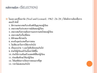 หลักการเลือก (SELECTION)

   โนเอล และลีโอนาร์ด (Noel and Leonard. 1962 :26-28 ) ให้ หลักการเลือกสื่อการ
    สอนไว้ ดังนี้
    1. มีความเหมาะสมกับระดับสติปัญญาของผู้เรียน
    2. เหมาะสมกับประสบการณ์เดิมของผู้เรียน
    3. เหมาะสมกับความต้ องการและความสนใจของผู้เรียน
    4. เหมาะสมกับเรื่องที่สอน
    5. มีลักษณะที่น่าสนใจ
    6. ตรงกับจุดประสงค์ในการสอน
    7. ไม่เสียเวลาในการใช้ มากเกินไป
    8. เป็ นแบบง่าย ๆ และไม่ซับซ้ อนจนเกินไป
    9. ช่วยให้ ผ้ ูเรียนเข้ าใจเนื้อหาได้ ดข้ น
                                           ีึ
    10. ช่วยให้ การเสริมสร้ างเจตคติท่ดแก่ผ้ ูเรียน
                                            ี ี
    11. ช่วยเพิ่มทักษะให้ แก่ผ้ ูเรียน
    12. ให้ ผลดีต่อการเรียนการสอนมากที่สด       ุ
    13. ราคาไม่แพงจนเกินไป
 