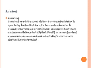 สือการเรียนรู้
  ่
   สื่อการเรียนรู้
    สื่อการเรียนรู้ หมายถึง วัสดุ อุปกรณ์ หรือวิธการ ซึ่งอาจจาแนกเป็ น สื่อสิ่งพิมพ์ สื่อ
                                                  ี
    บุคคล สื่อวัสดุ สื่ออุปกรณ์ สื่ออิเล็กทรอนิกส์ สื่อธรรมชาติและสิ่งแวดล้ อม สื่อ
    กิจกรรมหรือกระบวนการ แหล่งการเรียนรู้ หมายถึง แหล่งข้ อมูลข่าวสาร สารสนเทศ
    และประสบการณ์ท่สนับสนุนส่งเสริมให้ ผ้ ูเรียนใฝ่ เรียนใฝ่ รู้ แสวงหาความรู้และเรียนรู้
                         ี
    ด้ วยตนเองอย่างกว้ างขวางและต่อเนื่อง เพื่อเสริมสร้ างให้ ผ้ ูเรียนเกิดกระบวนการ
    เรียนรู้และเป็ นบุคคลแห่งการเรียนรู้
 