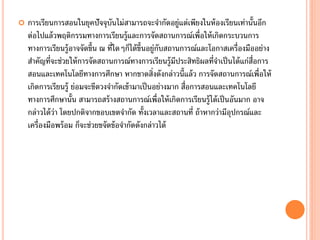    การเรียนการสอนในยุคปัจจุบันไม่สามารถจะจากัดอยู่แต่เพียงในห้ องเรียนเท่านั้นอีก
    ต่อไปแล้ วพฤติกรรมทางการเรียนรู้และการจัดสถานการณ์เพื่อให้ เกิดกระบวนการ
    ทางการเรียนรู้อาจจัดขึ้น ณ ที่ใดๆก็ได้ ข้ นอยู่กบสถานการณ์และโอกาสเครื่องมืออย่าง
                                              ึ     ั
    สาคัญที่จะช่วยให้ การจัดสถานการณ์ทางการเรียนรู้มประสิทธิผลที่จาเป็ นได้ แก่ส่อการ
                                                        ี                        ื
    สอนและเทคโนโลยีทางการศึกษา หากขาดสิ่งดังกล่าวนี้แล้ ว การจัดสถานการณ์เพื่อให้
    เกิดการเรียนรู้ ย่อมจะขีดวงจากัดเข้ ามาเป็ นอย่างมาก สื่อการสอนและเทคโนโลยี
    ทางการศึกษานั้น สามารถสร้ างสถานการณ์เพื่อให้ เกิดการเรียนรู้ได้ เป็ นอันมาก อาจ
    กล่าวได้ ว่า โดยปกติจากขอบเขตจากัด ทั้งเวลาและสถานที่ ถ้ าหากว่ามีอปกรณ์และ
                                                                          ุ
    เครื่องมือพร้ อม ก็จะช่วยขจัดข้ อจากัดดังกล่าวได้
 