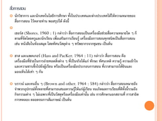 สือการสอน
  ่
   นักวิชาการ และนักเทคโนโลยีการศึกษา ทั้งในประเทศและต่างประเทศได้ ให้ ความหมายของ
    สื่อการสอน ไว้ หลายท่าน พอสรุปได้ ดังนี้

    เชอร์ส (Shores. 1960 : 1) กล่าวว่า สื่อการสอนเป็ นเครื่องมือช่วยสื่อความหมายใด ๆ ก็
    ตามที่จัดโดยครูและนักเรียน เพื่อเสริมการเรียนรู้ เครื่องมือการสอนทุกชนิดเป็ นสื่อการสอน
    เช่น หนังสือในห้ องสมุด โสตทัศนวัสดุต่าง ๆ ทรัพยากรจากชุมชน เป็ นต้ น

   ฮาส และแพคเกอร์ (Hass and PacKer. 1964 : 11) กล่าวว่า สื่อการสอน คือ
    เครื่องมือที่ช่วยในการถ่ายทอดสิ่งต่าง ๆ ที่เป็ นจริงได้ แก่ ทักษะ ทัศนะคติ ความรู้ ความเข้ าใจ
    และความซาบซึ้งไปยังผู้เรียน หรือเป็ นเครื่องมือประกอบการสอน ที่เราสามารถได้ ยนและ   ิ
    มองเห็นได้ เท่า ๆ กัน

   บราวน์ และคนอื่น ๆ (Brown and other. 1964 : 584) กล่าวว่า สื่อการสอนหมายถึง
    จาพวกอุปกรณ์ท้งหลายที่สามารถเสนอความรู้ให้ แก่ผ้ ูเรียน จนเกิดผลการเรียนที่ดท้งนี้รวมถึง
                   ั                                                              ี ั
    กิจกรรมต่าง ๆ ไม่เฉพาะที่เป็ นวัสดุหรือเครื่องมือเท่านั้น เช่น การศึกษานอกสถานที่ การสาธิต
    การทดลอง ตลอดจนการสัมภาษณ์ เป็ นต้ น
 