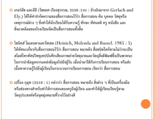    เกอร์ลัช และอีลี (ไชยยศ เรืองสุวรรณ. 2526 :141 : อ้ างอิงมาจาก Gerlach and
    Ely.) ได้ ให้ คาจากัดความของสื่อการสอนไว้ ว่า สื่อการสอน คือ บุคคล วัสดุหรือ
    เหตุการณ์ต่าง ๆ ซึ่งทาให้ นักเรียนได้ รับความรู้ ทักษะ ทัศนคติ ครู หนังสือ และ
    สิ่งแวดล้ อมของโรงเรียนจัดเป็ นสื่อการสอนทั้งสิ้น

   ไฮนิคส์ โมเลนดาและรัสเซล (Heinich, Molenda and Russel. 1985 : 5)
    ให้ ทศนะเกี่ยวกับสื่อการสอนไว้ ว่า สื่อการสอน หมายถึง สื่อชนิดใดก็ตามไม่ว่าจะเป็ น
         ั
    สไลด์โทรทัศน์วิทยุเทปบันทึกเสียงภาพถ่ายวัสดุฉายและวัตถุส่งตีพิมพ์ซ่งเป็ นพาหนะ
                                                                ิ       ึ
    ในการนาข้ อมูลจากแหล่งข้ อมูลไปยังผู้รับ เมื่อนามาใช้ กบการเรียนการสอน หรือส่ง
                                                           ั
    เนื้อหาความรู้ไปยังผู้เรียนในกระบวนการเรียนการสอน เรียกว่า สื่อการสอน

   เปรื่อง กุมุท (2519 : 1) กล่าวว่า สื่อการสอน หมายถึง สิ่งต่าง ๆ ที่เป็ นเครื่องมือ
    หรือช่องทางสาหรับทาให้ การสอนของครูถงผู้เรียน และทาให้ ผ้ ูเรียนเรียนรู้ตาม
                                              ึ
    วัตถุประสงค์หรือจุดมุ่งหมายที่วางไว้ อย่างดี
 