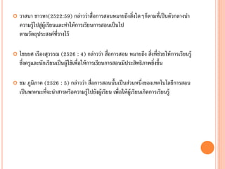    วาสนา ชาวหา(2522:59) กล่าวว่าสื่อการสอนหมายถึงสิ่งใดๆก็ตามที่เป็ นตัวกลางนา
    ความรู้ไปสู่ผ้ ูเรียนและทาให้ การเรียนการสอนเป็ นไป
    ตามวัตถุประสงค์ท่วางไว้
                          ี

   ไชยยศ เรืองสุวรรณ (2526 : 4) กล่าวว่า สื่อการสอน หมายถึง สิ่งที่ช่วยให้ การเรียนรู้
    ซึ่งครูและนักเรียนเป็ นผู้ใช้ เพื่อให้ การเรียนการสอนมีประสิทธิภาพยิ่งขึ้น

   ชม ภูมิภาค (2526 : 5) กล่าวว่า สื่อการสอนนั้นเป็ นส่วนหนึ่งของเทคโนโลยีการสอน
    เป็ นพาหนะที่จะนาสารหรือความรู้ไปยังผู้เรียน เพื่อให้ ผ้ ูเรียนเกิดการเรียนรู้
 