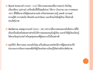    ชัยยงค์ พรหมวงศ์ (2529 : 112) ให้ ความหมายของสื่อการสอนว่า คือวัสดุ
    (สิ้นเปลือง) อุปกรณ์ (เครื่องมือที่ใช้ ไม่ผุพังง่าย) วิธการ (กิจกรรม เกม การทดลอง
                                                            ี
    ฯลฯ) ที่ใช้ ส่อกลางให้ ผ้ ูสอนสามารถส่ง หรือถ่ายทอดความรู้ เจตคติ (อารมณ์
                  ื
    ความรู้สก ความสนใจ ทัศนคติ และค่านิยม) และทักษะไปยังผู้เรียน ได้ อย่างมี
             ึ
    ประสิทธิภาพ

   พิมพ์พรรณ เทพสุมาธานนท์ (2531 : 29) กล่าวว่าสื่อการสอนหมายถึงสิ่งต่างๆที่ใช้
    เป็ นเครื่องมือหรือช่องทางสาหรับให้ การสอนของครูกบผู้เรียน และทาให้ ผ้ ูเรียนเรียนรู้
                                                            ั
    ได้ ตามวัตถุประสงค์ หรือจุดมุ่งหมายที่ผ้ ูสอนวางไว้ เป็ นอย่างดี

   สรุปได้ ว่า สื่อการสอน หมายถึงวัสดุ เครื่องมือและเทคนิควิธการที่ผ้ ูสอนนามาใช้
                                                                ี
    ประกอบการเรียนการสอนเพื่อให้ ผ้ ูเรียนเกิดการเรียนรู้ได้ อย่างมีประสิทธิภาพ
 