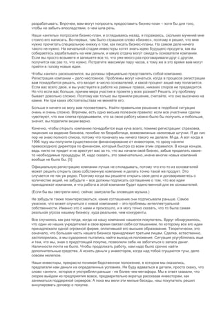 разрабатывать. Впрочем, вам могут попросить предоставить бизнес-план – хотя бы для того,
чтобы не забыть впоследствии, о чем шла речь.
Наши «ангелы» попросили бизнес-план, и оглядываясь назад, я поражаюсь, скольких мучений мне
стоило его написать. Во-первых, там было страшное слово «бизнес», поэтому я решил, что мне
нужно прочитать специальную книжку о том, как писать бизнес-планы. На самом деле ничего
такого не нужно. На начальной стадии инвесторы хотят знать идею будущего продукта, как вы
собираетесь зарабатывать на нем деньги, и какую отдачу могут ожидать основатели компании.
Если вы просто возьмете и запишете все то, что уже много раз проговаривали друг с другом,
получится как раз то, что нужно. Потратите максимум пару часов, к тому же в это время вам могут
прийти в голову новые идеи.
Чтобы «ангел» раскошелился, вы должны официально представлять собой компанию.
Регистрация компании – дело несложное. Проблемы могут начаться, когда в процессе регистрации
вам понадобится решать, кто входит в число основателей, и какой процент акций ему полагается.
Если вас всего двое, и вы участвуете в работе на равных правах, никаких споров не предвидится.
Но что если вас больше, причем мера участия в проекте у всех разная? Решить эту проблему
бывает довольно сложно. Поэтому как только вы приняли решение, считайте, что оно высечено на
камне. Ни при каких обстоятельствах не меняйте его.
Больше я ничего не могу вам посоветовать. Найти правильное решение в подобной ситуации
очень и очень сложно. Впрочем, есть одно весьма полезное правило: если все участники сделки
чувствуют, что они слегка продешевили, что за свою работу можно было бы получить и побольше,
значит, вы поделили акции верно.
Конечно, чтобы открыть компанию понадобится еще куча всего, помимо регистрации: страховка,
лицензия на ведение бизнеса, пособие по безработице, всевозможные налоговые штучки. Я до сих
пор не знаю полного списка, потому что поначалу мы ничего такого не делали. М-да. А вот когда в
1996 году мы получили существенное финансирование от инвесторов, то сразу наняли
превосходного директора по финансам, который быстро со всем этим справился. В конце концов,
ведь никто не придет и не арестует вас за то, что вы начали свой бизнес, забыв проделать какие-
то необходимые процедуры. И, надо сказать, это замечательно, иначе многих новых компаний
вообще не было бы. [5]
Официальную регистрацию компании лучше не откладывать, потому что кто-то из основателей
может решить открыть свою собственную компанию и делать точно такой же продукт. Это
случается не так уж редко. Поэтому когда вы решаете открыть свое дело и договариваетесь о
количестве акций, не забудьте – все должны подписать соглашение о том, что все идеи
принадлежат компании, и что работа в этой компании будет единственной для ее основателей.
(Если бы вы смотрели кино, сейчас заиграла бы зловещая музыка.)
Не забудьте также поинтересоваться, какие соглашения они подписывали раньше. Самое
ужасное, что может случиться с новой компанией – это проблемы интеллектуальной
собственности. Именно это с нами и произошло, и я могу точно сказать, что то была самая
реальная угроза нашему бизнесу, куда реальнее, чем конкуренты.
Все случилось как раз тогда, когда на нашу компанию нашелся покупатель. Вдруг обнаружилось,
что один из наших учредителей в свое время связал себя соглашением, по которому все его идеи
принадлежали одной огромной фирме, оплатившей его высшее образование. Теоретически, это
означало, что большая часть нашего бизнеса принадлежит третьим лицам. Сделка, естественно,
застопорилась, а мы судорожно пытались найти выход из положения. Ситуация усугублялась еще
и тем, что мы, зная о предстоящей покупке, позволили себе не заботиться о запасе денег.
Наличности почти не было. Чтобы продолжать работу, нам надо было срочно найти
дополнительные средства. А искать деньги у инвесторов, когда над тобой сгущаются тучи, дело
совсем нелегкое.
Наши инвесторы, прекрасно понимая бедственное положение, в котором мы оказались,
предлагали нам деньги на определенных условиях. Не буду вдаваться в детали, просто скажу, что
слово «ангел», которое я употреблял раньше - не более чем метафора. Мы в ответ сказали, что
скорее выйдем из предприятия вовсе, предварительно вкратце рассказав инвесторам, как
заниматься поддержкой серверов. А пока мы вели эти милые беседы, наш покупатель решил
аннулировать договор о покупке.
 