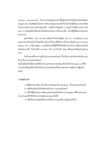 (one-way communication) ด้วยการแปลงข้อมูลข่าวสารที่มีอยู่รอบตัวเราให้อยู่ในรูปของดิจิตอล
(Digital) เช่น หนังสือพิมพ์ นิตยสาร หรือการโฆษณาตามหน้าเว็บไซต์ โดยผู้ใช้สามารถอ่านได้แต่
ไม่สามารถเข้าร่วมในการสร้างข้อมูลได้ แต่เมื่อก้าวเข้าสู่ยุคที่ 2 ของเทคโนโลยีคือ WWW หรือ
Web 2.0 เป็นยุคที่ทาให้อินเทอร์เน็ตมีศักยภาพในการใช้งานมากขึ้ น เน้นให้ผู้ใช้มีส่วนร่วมในการ
สร้างสรรค์
           จุดกาเนิดของ Web 2.0 และการพัฒนาก้าวผ่านเข้าสู่ยุค Web 3.0 ความนิยมขอ Social
Media มีการเติบโตอย่างไม่หยุดยั้งและมีแนวโน้มของผู้ใช้บริการทั่วโลก ปัจจุบัน Social Network
Website ต่าง ๆ ก็มีการพัฒนา และเปิดโอกาสให้ผู้ใช้ได้เข้าไปมีส่วนร่วมในการใช้ประโยชน์เชิง
สังคมกันมากขึ้น ไม่ว่าจะเป็น Facebook หรือ การสร้างเว็บ Blog เพื่อเผยแพร่ข้อมูลในรูปแบบ
ต่างๆ
           ในเรื่องของเนื้อหาความรู้เกี่ยวกับ ระบบคอมพิวเตอร์ นั้น เป็นความสนใจส่วนตัวที่อยากจะ
ศึกษาเรื่องราวระบบคอมพิวเตอร์
ดังนั้น ผู้จัดทาจึงได้มีความคิดที่จะนาเอารูปแบบของ WebBlog ด้วยเว็บไซต์ Wordpress มาใช้ใน
การเผยแพร่ข้อมูลที่เกี่ยวข้องกับเรื่องระบบคอมพิวเตอร์ศึกษา เผยแพร่ความรู้ดังกล่าวสู่ผู้สนใจ
ต่อไป


7. วัตถุประสงค์

      7.1 เพื่อศึกษาและพัฒนาเว็บบล็อก (WebBlog) ด้วย Wordpress เรื่องระบบคอมพิวเตอร์
      7.2 เพื่อศึกษาค้นคว้าเรื่องที่สนใจเกี่ยวกับ ระบบคอมพิวเตอร์
      7.3 เพื่อให้ผู้เรียนสามารถพัฒนารูปแบบของเว็บบล็อกจาก Wordpress ได้ด้วยตนเองและ
นามาประยุกต์ใช้ให้เข้ากับการเรียนรู้ของตนเองมากยิ่งขึ้น
      7.4 เพื่อให้สามารถติดต่อสื่อสารกันได้ระหว่างครู เพื่อนและผู้สนใจทั่วไป
 