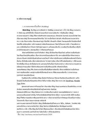 8. หลักการและทฤษฎี


         1. ความหมายของเว็บบล็อก (WebBlog)
         Web Blog คือ Blog มาจากศัพท์คาว่า WeBlog บางคนอ่านคา ๆ นี้ว่า We Blog บางคนอ่าน
ว่า Web Log แต่ทั้งนี้ทั้งนั้น ทั้งสองคาบ่งบอกถึงความหมายเดียวกัน ว่านั่นคือบล็อก (Blog)
ความหมายของคาว่า Blog ก็คือการบันทึกบทความของตนเอง (Personal Journal) ลงบนเว็บไซต์ โดย
เนื้อหาของ blog นั้นจะครอบคลุมได้ทุกเรื่อง ไม่ว่าจะเป็นเรื่องราวส่วนตัว หรือเป็นบทความเฉพาะด้าน
ต่าง ๆ เช่น เรื่องการเมือง เรื่องกล้องถ่ายรูป เรื่องกีฬา เรื่องธุรกิจ เป็นต้น โดยจุดเด่นที่ทาให้บล็อกเป็นที่
นิยมก็คือ ผู้เขียนบล็อก จะมีการแสดงความคิดเห็นของตนเอง ใส่ลงไปในบทความนั้น ๆ โดยบล็อกบาง
แห่ง จะมีอิทธิพลในการโน้มน้าวจิตใจผู้อ่านสูงมาก แต่ในขณะเดียวกัน บางบล็อกก็จะเขียนขึ้นมาเพื่อให้
อ่านกันในกลุ่มเฉพาะ เช่นกลุ่มเพื่อน ๆ หรือครอบครัวตนเอง
         มีหลายครั้งที่เกิดความเข้าใจกันผิดว่า Blog เป็นได้แค่ไดอารี่ออนไลน์ แต่ในความเป็นจริงแล้ว
ไดอารี่ออนไลน์เปรียบเสมือน เนื้อหาประเภทหนึ่งของบล็อกเท่านั้น เพราะบล็อกมีเนื้อหาที่หลากหลาย
ประเภท ตั้งแต่การบันทึกเรื่องส่วนตัวอย่างเช่นไดอารี่ หรือการบันทึกบทความที่ผู้เขียนบล็อกสนใจในด้าน
อื่นด้วย ที่เห็นชัดเจนคือ เนื้อหาบล็อกประเภท วิจารณ์การเมือง หรือการรีวิวผลิตภัณฑ์ต่าง ๆ ที่ตัวเองเคย
ใช้ หรือซื้อมานั่นเอง อีกทั้งยังสามารถ แตกแขนงไปในเนื้อหาในประเภทต่าง ๆ อีกมากมาย ตามแต่ความ
ถนัดของเจ้าของบล็อก ซึ่งมักจะเขียนบทความเรื่องที่ตนเองถนัด หรือสนใจเป็นต้น
จุดเด่นที่สุดของ Blog ก็คือ มันสามารถเป็นเครื่องมือสื่อสารชนิดหนึ่ง ที่สามารถสื่อถึงความเป็นกันเอง
ระหว่างผู้เขียนบล็อก และผู้อ่านบล็อกที่เป็นกลุ่มเป้าหมาย ที่ชัดเจนของบล็อกนั้น ๆ ผ่านทางระบบ
comment ของบล็อกนั่นเอง
        ในอดีตแรกเริ่ม คนที่เขียน Blog นั้นยังทากันในระบบ Manual คือเขียนเว็บเองทีละหน้า แต่ใน
ปัจจุบันนี้ มีเครื่องมือหรือซอฟท์แวร์ให้เราใช้ในการเขียน Blog ได้มากมาย เช่น WordPress, Movable
Type เป็นต้น
        ผู้คนหลายล้านคนจากทั่วทุกมุมโลก หันมาเขียน Blog กันอย่างแพร่หลาย ตั้งแต่นักเรียน อาจารย์
นักเขียน ตลอดจนถึงระดับบริษัทยักษ์ใหญ่ในตลาดหุ้น NasDaq
เมื่อสองสามปีที่ผ่านมา Blog เริ่มต้นมาจาก การเขียนเป็นงานอดิเรก ของกลุ่มสื่ออิสระต่าง ๆ หลาย ๆ
แห่งกลายเป็นแหล่งข่าวสาคัญ ให้กับหนังสือพิมพ์หรือสานักข่าวชั้นนา จวบจนกระทั่งปี 2004 คนเขียน
Blog ก็ได้รับการยอมรับจากสื่อและสานักข่าวต่าง ๆ ถึงความรวดเร็วในการให้ข้อมูล ตั้งแต่เรื่องการเมือง
ไปจนกระทั่ง เรื่องราวของการประชุม ระดับชาติ
และจากเหตุการณ์เหล่านี้ นับได้ว่า Blog เป็นสื่อชนิดหนึ่งที่ไม่ต่างจาก วีดีโอ , สิ่งพิมพ์ , โทรทัศน์ หรือ
แม้กระทั่งวิทยุ เราสามารถเรียกได้ว่า Blog ได้เข้ามาเป็นสื่อชนิดใหม่ ที่สาคัญอย่างแท้จริง
สรุปให้ง่าย ๆ สั้น ๆ ก็คือ Blog คือเว็บไซต์ ที่มีรูปแบบเนื้อหา เป็นเหมือนบันทึกส่วนตัวออนไลน์ มีส่วน
ของการ comments และก็จะมี link ไปยังเว็บอื่น ๆ ที่เกี่ยวข้องอีกด้วย
 ที่มา http://iam.hunsa.com/tste5znz69/article/23039
 