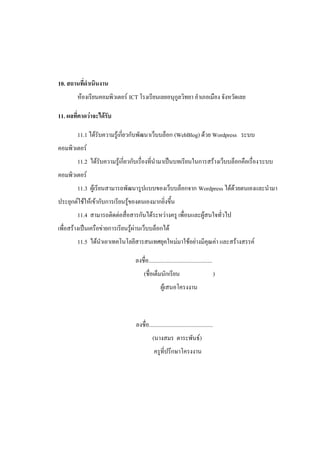 10. สถานที่ดาเนินงาน
        ห้องเรียนคอมพิวเตอร์ ICT โรงเรียนเลยอนุกูลวิทยา อาเภอเมือง จังหวัดเลย

11. ผลที่คาดว่าจะได้รับ

        11.1 ได้รับความรู้เกี่ยวกับพัฒนาเว็บบล็อก (WebBlog) ด้วย Wordpress ระบบ
คอมพิวเตอร์
        11.2 ได้รับความรู้เกี่ยวกับเรื่องที่นามาเป็นบทเรียนในการสร้างเว็บบล็อกคือเรื่องระบบ
คอมพิวเตอร์
        11.3 ผู้เรียนสามารถพัฒนารูปแบบของเว็บบล็อกจาก Wordpress ได้ด้วยตนเองและนามา
ประยุกต์ใช้ให้เข้ากับการเรียนรู้ของตนเองมากยิ่งขึ้น
        11.4 สามารถติดต่อสื่อสารกันได้ระหว่างครู เพื่อนและผู้สนใจทั่วไป
เพื่อสร้างเป็นเครือข่ายการเรียนรู้ผ่านเว็บบล็อกได้
        11.5 ได้นาเอาเทคโนโลยีสารสนเทศยุคใหม่มาใช้อย่างมีคุณค่า และสร้างสรรค์

                                  ลงชื่อ.............................................
                                        (ชื่อเต็มนักเรียน                                )
                                                   ผู้เสนอโครงงาน



                                   ลงชื่อ.............................................
                                             (นางสมร ตาระพันธ์)
                                              ครูที่ปรึกษาโครงงาน
 