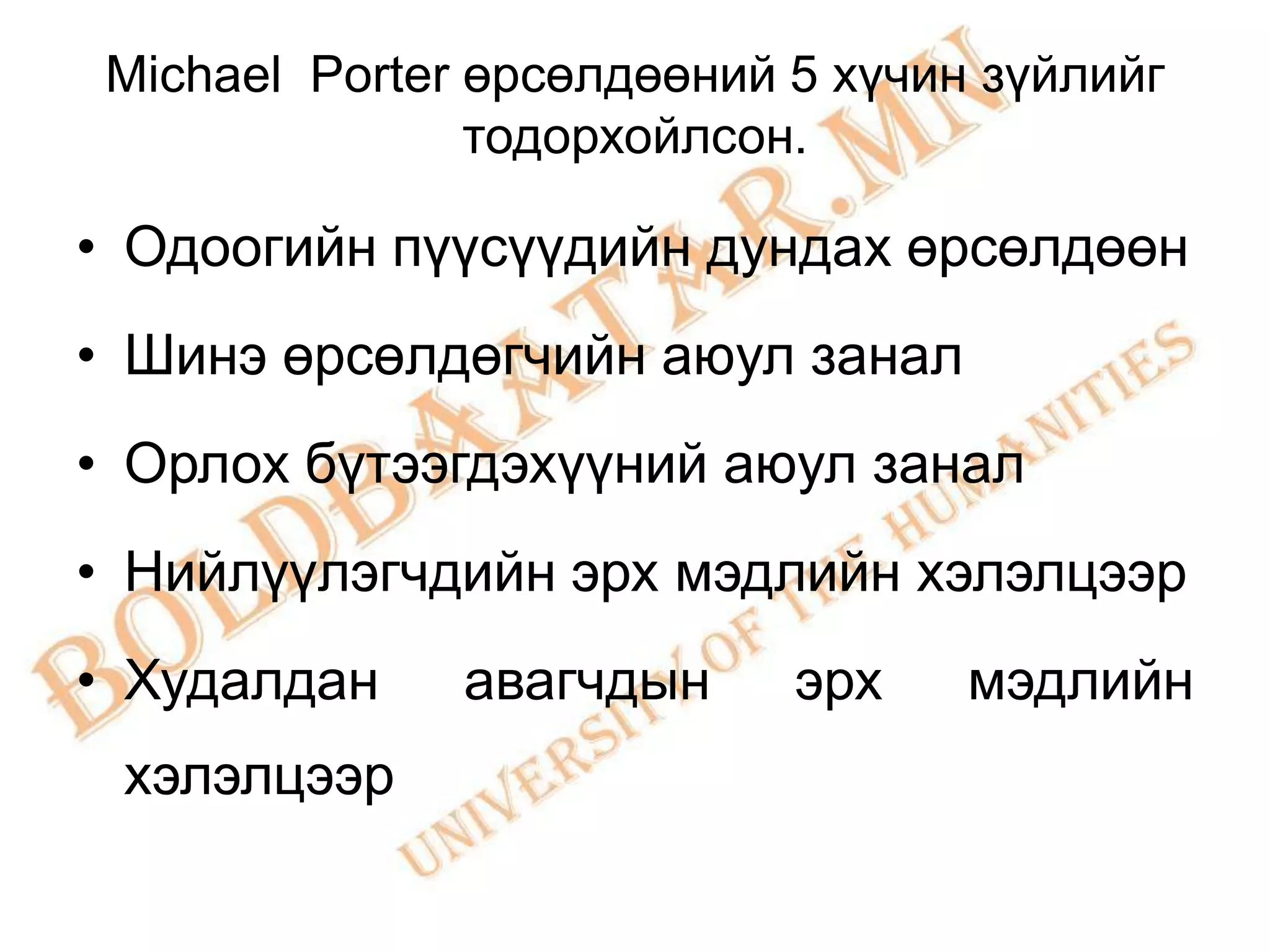 Michael Porter өрсөлдөөний 5 хүчин зүйлийг
                тодорхойлсон.

• Одоогийн пүүсүүдийн дундах өрсөлдөөн
• Шинэ өрсөлдөгчийн аюул занал
• Орлох бүтээгдэхүүний аюул занал
• Нийлүүлэгчдийн эрх мэдлийн хэлэлцээр
• Худалдан     авагчдын     эрх    мэдлийн
 хэлэлцээр
 