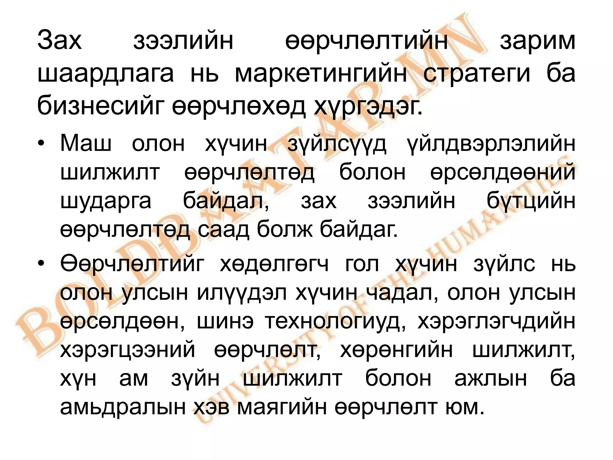 Зах    зээлийн    өөрчлөлтийн   зарим
шаардлага нь маркетингийн стратеги ба
бизнесийг өөрчлөхөд хүргэдэг.
• Маш олон хүчин зүйлсүүд үйлдвэрлэлийн
  шилжилт өөрчлөлтөд болон өрсөлдөөний
  шударга байдал, зах зээлийн бүтцийн
  өөрчлөлтөд саад болж байдаг.
• Өөрчлөлтийг хөдөлгөгч гол хүчин зүйлс нь
  олон улсын илүүдэл хүчин чадал, олон улсын
  өрсөлдөөн, шинэ технологиуд, хэрэглэгчдийн
  хэрэгцээний өөрчлөлт, хөрөнгийн шилжилт,
  хүн ам зүйн шилжилт болон ажлын ба
  амьдралын хэв маягийн өөрчлөлт юм.
 