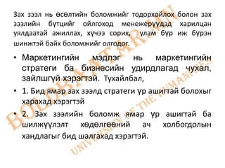 Зах зээл нь өсөлтийн боломжийг тодорхойлох болон зах
зээлийн бүтцийг ойлгоход менежерүүдэд харилцан
уялдаатай ажиллах, хүчээ сорих, улам бүр иж бүрэн
шинжтэй байх боломжийг олгодог.
• Маркетингийн мэдлэг нь маркетингийн
  стратеги ба бизнесийн удирдлагад чухал,
  зайлшгүй хэрэгтэй. Тухайлбал,
• 1. Бид ямар зах зээлд стратеги үр ашигтай болохыг
  харахад хэрэгтэй
• 2. Зах зээлийн боломж ямар үр ашигтай ба
  шилжүүлэлт хөдөлгөөний ач холбогдолын
  хандлагыг бид шалгахад хэрэгтэй.
 