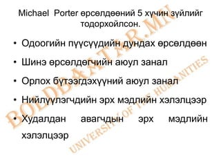 Michael Porter өрсөлдөөний 5 хүчин зүйлийг
                тодорхойлсон.

• Одоогийн пүүсүүдийн дундах өрсөлдөөн
• Шинэ өрсөлдөгчийн аюул занал
• Орлох бүтээгдэхүүний аюул занал
• Нийлүүлэгчдийн эрх мэдлийн хэлэлцээр
• Худалдан     авагчдын     эрх    мэдлийн
 хэлэлцээр
 