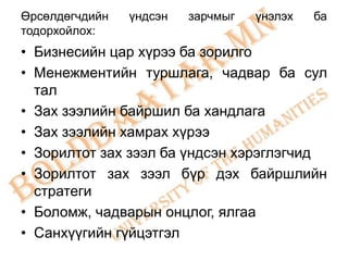 Өрсөлдөгчдийн   үндсэн   зарчмыг   үнэлэх   ба
тодорхойлох:
• Бизнесийн цар хүрээ ба зорилго
• Менежментийн туршлага, чадвар ба сул
  тал
• Зах зээлийн байршил ба хандлага
• Зах зээлийн хамрах хүрээ
• Зорилтот зах зээл ба үндсэн хэрэглэгчид
• Зорилтот зах зээл бүр дэх байршлийн
  стратеги
• Боломж, чадварын онцлог, ялгаа
• Санхүүгийн гүйцэтгэл
 