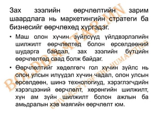 Зах    зээлийн    өөрчлөлтийн   зарим
шаардлага нь маркетингийн стратеги ба
бизнесийг өөрчлөхөд хүргэдэг.
• Маш олон хүчин зүйлсүүд үйлдвэрлэлийн
  шилжилт өөрчлөлтөд болон өрсөлдөөний
  шударга байдал, зах зээлийн бүтцийн
  өөрчлөлтөд саад болж байдаг.
• Өөрчлөлтийг хөдөлгөгч гол хүчин зүйлс нь
  олон улсын илүүдэл хүчин чадал, олон улсын
  өрсөлдөөн, шинэ технологиуд, хэрэглэгчдийн
  хэрэгцээний өөрчлөлт, хөрөнгийн шилжилт,
  хүн ам зүйн шилжилт болон ажлын ба
  амьдралын хэв маягийн өөрчлөлт юм.
 