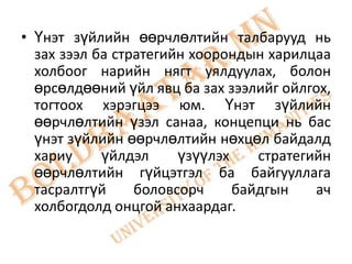 • Үнэт зүйлийн өөрчлөлтийн талбарууд нь
  зах зээл ба стратегийн хоорондын харилцаа
  холбоог нарийн нягт уялдуулах, болон
  өрсөлдөөний үйл явц ба зах зээлийг ойлгох,
  тогтоох хэрэгцээ юм. Үнэт зүйлийн
  өөрчлөлтийн үзэл санаа, концепци нь бас
  үнэт зүйлийн өөрчлөлтийн нөхцөл байдалд
  хариу     үйлдэл     үзүүлэх    стратегийн
  өөрчлөлтийн гүйцэтгэл ба байгууллага
  тасралтгүй     боловсорч     байдгын    ач
  холбогдолд онцгой анхаардаг.
 