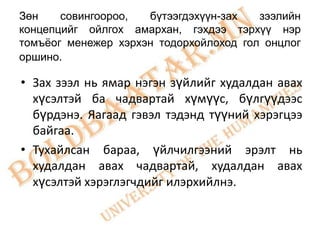 Зөн    совингоороо,  бүтээгдэхүүн-зах   зээлийн
концепцийг ойлгох амархан, гэхдээ тэрхүү нэр
томъѐог менежер хэрхэн тодорхойлоход гол онцлог
оршино.

• Зах зээл нь ямар нэгэн зүйлийг худалдан авах
  хүсэлтэй ба чадвартай хүмүүс, бүлгүүдээс
  бүрдэнэ. Яагаад гэвэл тэдэнд түүний хэрэгцээ
  байгаа.
• Тухайлсан бараа, үйлчилгээний эрэлт нь
  худалдан авах чадвартай, худалдан авах
  хүсэлтэй хэрэглэгчдийг илэрхийлнэ.
 