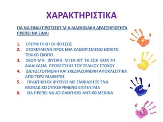 ΠΡΟΤΖΕΚΤΕΙΝΑΙ ΜΙΑ ΕΓΚΑΡΔΙΑ ΣΚΟΠΙΜΗ ΠΡΑΞΗ ΠΟΥ           ΟΛΟΚΛΗΡΩΝΕΤΑΙ  ΜΕ ΦΥΣΙΚΟ ΤΡΟΠΟ-Dr. WILLIAM H. KILPATRICΧΑΡΑΚΤΗΡΙΣΤΙΚΑΓΙΑ ΝΑ ΕΙΝΑΙ ΠΡΟΤΖΕΚΤ ΜΙΑ ΜΑΘΗΣΙΑΚΗ ΔΡΑΣΤΗΡΙΟΤΗΤΑ ΠΡΕΠΕΙ ΝΑ ΕΙΝΑΙΕΡΕΥΝΗΤΙΚΗ ΕΚ ΦΥΣΕΩΣΣΤΟΧΕΥΜΕΝΗ ΠΡΟΣ ΕΝΑ ΚΑΘΟΡΙΣΜΕΝΟ ΕΦΙΚΤΟ ΤΕΛΙΚΟ ΣΚΟΠΟΣΚΟΠΙΜΗ , ΦΥΣΙΚΗ, ΜΕΣΑ ΑΠ’ ΤΗ ΖΩΗ ΚΑΤΑ ΤΗ ΔΙΑΔΙΚΑΣΙΑ  ΠΡΟΣΕΓΓΙΣΗΣ ΤΟΥ ΤΕΛΙΚΟΥ ΣΤΟΧΟΥΔΙΕΥΘΕΤΟΥΜΕΝΗ ΚΑΙ ΣΧΕΔΙΑΖΟΜΕΝΗ ΑΠΟΚΛΕΙΣΤΙΚΑ ΑΠΟ ΤΟΥΣ ΜΑΘΗΤΕΣΠΡΑΚΤΙΚΗ ΕΚ ΦΥΣΕΩΣ ΜΕ ΕΜΦΑΣΗ ΣΕ ΕΝΑ ΜΟΝΑΔΙΚΟ ΣΥΓΚΕΚΡΙΜΕΝΟ ΕΠΙΤΕΥΓΜΑ ΘΑ ΠΡΕΠΕΙ ΝΑ ΑΞΙΟΛΟΓΗΘΕΙ ΑΝΤΙΚΕΙΜΕΝΙΚΑ  