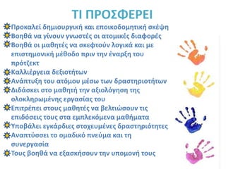 ΤΙ ΠΡΟΣΦΕΡΕΙΠροκαλεί δημιουργική και εποικοδομητική σκέψηΒοηθά να γίνουν γνωστές οι ατομικές διαφορέςΒοηθά οι μαθητές να σκεφτούν λογικά και με επιστημονική μέθοδο πριν την έναρξη του πρότζεκτΚαλλιέργεια δεξιοτήτωνΑνάπτυξη του ατόμου μέσω των δραστηριοτήτωνΔιδάσκει στο μαθητή την αξιολόγηση της ολοκληρωμένης εργασίας του Επιτρέπει στους μαθητές να βελτιώσουν τις επιδόσεις τους στα εμπλεκόμενα μαθήματαΥποβάλει εγκάρδιες στοχευμένες δραστηριότητεςΑναπτύσσει το ομαδικό πνεύμα και τη συνεργασίαΤους βοηθά να εξασκήσουν την υπομονή τους