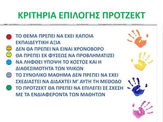 ΚΡΙΤΗΡΙΑ ΕΠΙΛΟΓΗΣ ΠΡΟΤΖΕΚΤΤΟ ΘΕΜΑ ΠΡΕΠΕΙ ΝΑ ΕΧΕΙ ΚΑΠΟΙΑ ΕΚΠΑΙΔΕΥΤΙΚΗ ΑΞΙΑΔΕΝ ΘΑ ΠΡΕΠΕΙ ΝΑ ΕΙΝΑΙ ΧΡΟΝΟΒΟΡΟΘΑ ΠΡΕΠΕΙ ΕΚ ΦΥΣΕΩΣ ΝΑ ΠΡΟΒΛΗΜΑΤΙΖΕΙΝΑ ΛΗΦΘΕΙ ΥΠΟΨΗ ΤΟ ΚΟΣΤΟΣ ΚΑΙ Η ΔΙΑΘΕΣΙΜΟΤΗΤΑ ΤΩΝ ΥΛΙΚΩΝΤΟ ΣΥΝΟΛΙΚΟ ΜΑΘΗΜΑ ΔΕΝ ΠΡΕΠΕΙ ΝΑ ΕΧΕΙ ΣΧΕΔΙΑΣΤΕΙ ΝΑ ΔΙΔΑΧΤΕΙ Μ’ ΑΥΤΗ ΤΗ ΜΕΘΟΔΟΤΟ ΠΡΟΤΖΕΚΤ ΘΑ ΠΡΕΠΕΙ ΝΑ ΕΠΙΛΕΓΕΙ ΣΕ ΣΧΕΣΗ ΜΕ ΤΑ ΕΝΔΙΑΦΕΡΟΝΤΑ ΤΩΝ ΜΑΘΗΤΩΝ