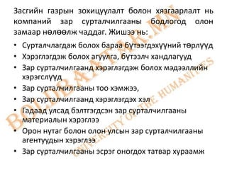 Засгийн газрын зохицуулалт болон хязгаарлалт нь
компаний зар сурталчилгааны бодлогод олон
замаар нөлөөлж чаддаг. Жишээ нь:
• Сурталчлагдаж болох бараа бүтээгдэхүүний төрлүүд
• Хэрэглэгдэж болох агуулга, бүтээлч хандлагууд
• Зар сурталчилгаанд хэрэглэгдэж болох мэдээллийн
  хэрэгслүүд
• Зар сурталчилгааны тоо хэмжээ,
• Зар сурталчилгаанд хэрэглэгдэх хэл
• Гадаад улсад бэлтгэгдсэн зар сурталчилгааны
  материалын хэрэглээ
• Орон нутаг болон олон улсын зар сурталчилгааны
  агентуудын хэрэглээ
• Зар сурталчилгааны эсрэг оногдох татвар хураамж
 