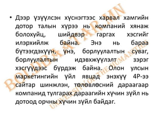 • Дээр үзүүлсэн хүснэгтээс харвал хамгийн
  дотор талын хүрээ нь компаний хянаж
  болохуйц,    шийдвэр     гаргах   хэсгийг
  илэрхийлж     байна.   Энэ    нь    бараа
  бүтээгдэхүүн, үнэ, борлуулалтын суваг,
  борлуулалтын      идэвхжүүлэлт       зэрэг
  хэсгүүдээс бүрдэж байна. Олон улсын
  маркетингийн үйл явцад энэхүү 4Р-ээ
  сайтар шинжлэн, төлөвлөсний дараагаар
  компанид тулгарах дараагийн хүчин зүйл нь
  дотоод орчны хүчин зүйл байдаг.
 